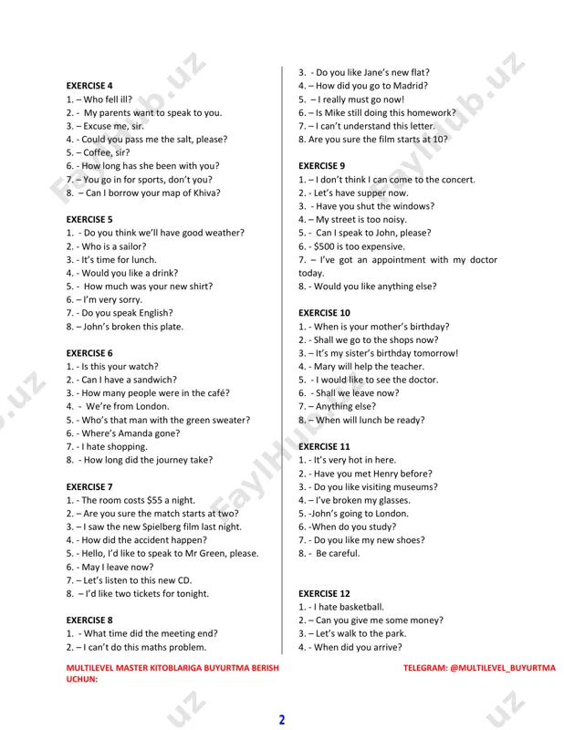 year? 7. - mary is out now. 8. – i think nick will let us go to the park. exercise 3 1. - may i watch what you are doing? 2. - oh, i must water the plants. 3. – i’m sorry for keeping you waiting for such a long time. 4. – where is the smoking room? 5. - have you got any books by furqat? 6. – bread is not taken with fork, is it? 7. – who had an exam last week? 8. – where did you stay when you went to the fergana? 1 multilevel master kitoblariga buyurtma berish uchun: telegram: @multilevel_buyurtma exercise 4 1. – who fell ill? 2. - my parents want to speak to you. 3. – excuse me, sir. 4. - could you pass me the salt, please? 5. – coffee, sir? 6. - how long has she been with you? 7. …