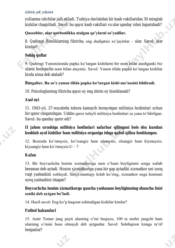 t yollanma ishchilar jalb etiladi. turkiya davlatidan bir kasb vakillaridan 30 minglab kishilar chaqiriladi. savol: bu qaysi kasb vakillari va ular qanday ishni bajarishadi? qassoblar, ular qurbonlikka atalgan qo’ylarni so’yadilar. 8. qadimgi rimliklarning fikricha, eng shafqatsiz xo’jayinlar – ular. savol: ular kimlar? sobiq qullar 9. qadimgi yunonistonda papka ko’targan kishilarni bir nom bilan atashganki biz ularni boshqacha nom bilan ataymiz. savol: yunon tilida papka ko’targan kishilar bizda nima deb ataladi? buxgalter. bu so’z yunon tilida papka ko’targan kishi ma’nosini bildiradi. 10. psixologlarning fikricha qaysi oy eng shirin oy hisoblanadi? asal oyi 11. 1943-yil, 27-noyabrda tobora kamayib borayotgan militsiya hodimlari uchun bir qaror chiqarishgan. ushbu qaror tufayli militsiya hodimlari sa yana to’ldirilgan. savol: bu qanday qaror edi? ii jahon urushiga militsiya hodimlari safarbar qilingani bois shu kundan boshlab ayol kishilar ham militsiya organiga ishga qabul qilina boshlangan. 12. bozorda ko’rmaysiz, ko’rsangiz ham olmaysiz, olsangiz ham kiymaysiz, kiysangiz ham ko’rmaysiz.u – ? …