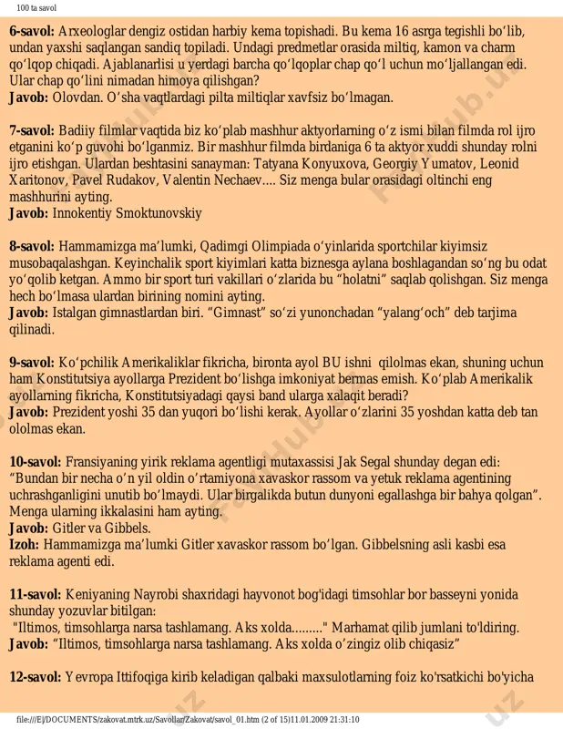 avollar/svoya_igra/ http://zakovat.mtrk.uz/uz/content/savol__jonatish/ 100 ta savol 6-savol: arxeologlar dengiz ostidan harbiy kema topishadi. bu kema 16 asrga tegishli bo‘lib, undan yaxshi saqlangan sandiq topiladi. undagi predmetlar orasida miltiq, kamon va charm qo‘lqop chiqadi. ajablanarlisi u yerdagi barcha qo‘lqoplar chap qo‘l uchun mo‘ljallangan edi. ular chap qo‘lini nimadan himoya qilishgan? javob: olovdan. o’sha vaqtlardagi pilta miltiqlar xavfsiz bo‘lmagan. 7-savol: badiiy filmlar vaqtida biz ko‘plab mashhur aktyorlarning o‘z ismi bilan filmda rol ijro etganini ko‘p guvohi bo‘lganmiz. bir mashhur filmda birdaniga 6 ta aktyor xuddi shunday rolni ijro etishgan. ulardan beshtasini sanayman: tatyana konyuxova, georgiy yumatov, leonid xaritonov, pavel rudakov, valentin nechaev.... siz menga bular orasidagi oltinchi eng mashhurini ayting. javob: innokentiy smoktunovskiy 8-savol: hammamizga ma’lumki, qadimgi olimpiada o‘yinlarida sportchilar kiyimsiz musobaqalashgan. keyinchalik sport kiyimlari katta biznesga aylana boshlagandan so‘ng bu odat yo‘qolib ketgan. ammo bir sport turi vakillari o‘zlarida bu “holatni” saqlab qolishgan. siz menga hech bo‘lmasa ulardan birining nomini ayting. javob: …