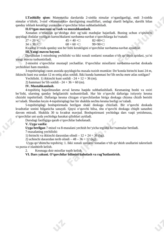 sonlarni xona- dan o‘tib qo‘shish usullari tushuntiriladi. savol- javob 10 min 4-bosqich. yangi mavzuni mustahkamlash 2-misolni o‘quvchilar mustaqil yechadilar. 3-5-topshiriqlar o‘qituvchi yordamida bajariladi. mustaqil ish, savol- javob 23 min 5-bosqich. baholash darsdagi faolligiga qarab o‘quvchilar baholanadi. 3 min 6-bosqich. uyga vazifa berish darslikdagi 6-misol va 7-masala uyga vazifa ekanligi aytiladi, ularni yechish bo‘yicha ko‘rsatmalar beriladi. 2 min dars jarayoni va texnologiyasi darsning borishi: i.tashkiliy qism: matematika darslarida 2-sinfda nimalar o‘rganilganligi, endi 3-sinfda nimalar o‘tilishi, 3-sinf «matematika» darsligining mualliflari, undagi shartli belgilar, darslik bilan qanday ishlash kerakligi yuzasidan o‘quvchilar bilan suhbatlashiladi. ii.o’tgan mavzuni so’rash va mustahkamlash. xonadan o‘tmasdan qo‘shishga doir og‘zaki mashqlar bajariladi. buning uchun o‘qituvchi quyidagi ifodalar yozilgan kartochkalarni navbatma-navbat o‘quvchilarga ko‘rsatadi: 27 = 20 +□ 45 = 40 +□ 82=80+□ 34 = 30 +□ 68 = 60 +□ 99=90+□ kvadrat o‘rnida qanday son bo‘lishi kerakligini o‘quvchilar navbatma-navbat aytadilar. iii.yangi mavzu bayoni. darslikdan 1-misolning yechilishi va ikki xonali sonlarni xonadan …