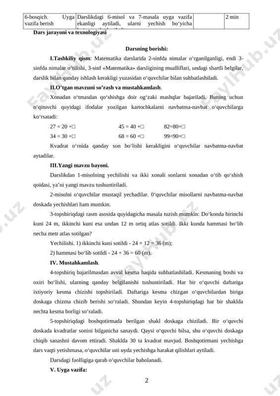 yangi mavzu bayoni darslikdagi 1-misolni yechish orqali ikki xonali sonlarni xona- dan o‘tib qo‘shish usullari tushuntiriladi. savol- javob 10 min 4-bosqich. yangi mavzuni mustahkamlash 2-misolni o‘quvchilar mustaqil yechadilar. 3-5-topshiriqlar o‘qituvchi yordamida bajariladi. mustaqil ish, savol- javob 23 min 5-bosqich. baholash darsdagi faolligiga qarab o‘quvchilar baholanadi. 3 min 6-bosqich. uyga vazifa berish darslikdagi 6-misol va 7-masala uyga vazifa ekanligi aytiladi, ularni yechish bo‘yicha ko‘rsatmalar beriladi. 2 min dars jarayoni va texnologiyasi darsning borishi: i.tashkiliy qism: matematika darslarida 2-sinfda nimalar o‘rganilganligi, endi 3-sinfda nimalar o‘tilishi, 3-sinf «matematika» darsligining mualliflari, undagi shartli belgilar, darslik bilan qanday ishlash kerakligi yuzasidan o‘quvchilar bilan suhbatlashiladi. ii.o’tgan mavzuni so’rash va mustahkamlash. xonadan o‘tmasdan qo‘shishga doir og‘zaki mashqlar bajariladi. buning uchun o‘qituvchi quyidagi ifodalar yozilgan kartochkalarni navbatma-navbat o‘quvchilarga ko‘rsatadi: 27 = 20 +□ 45 = 40 +□ 82=80+□ 34 = 30 +□ 68 = 60 +□ 99=90+□ kvadrat o‘rnida qanday son bo‘lishi kerakligini o‘quvchilar navbatma-navbat aytadilar. iii.yangi mavzu …