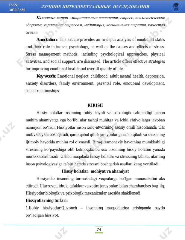 ional neglect, childhood, adult mental health, depression, anxiety disorders, family environment, parental role, emotional development, social relationships kirish hissiy holatlar insonning ruhiy hayoti va psixologik salomatligi uchun muhim ahamiyatga ega bo‘lib, ular tashqi muhitga va ichki ehtiyojlarga javoban namoyon bo‘ladi. hissiyotlar inson xulq-atvorining asosiy omili hisoblanadi: ular motivatsiyani boshqaradi, qaror qabul qilish jarayonlariga ta’sir qiladi va shaxsning ijtimoiy hayotida muhim rol o‘ynaydi. biroq, zamonaviy hayotning murakkabligi stressning ko‘payishiga olib kelmoqda, bu esa insonning hissiy holatini yanada murakkablashtiradi. ushbu maqolada hissiy holatlar va stressning tabiati, ularning inson psixologiyasiga ta’siri hamda stressni boshqarish usullari keng yoritiladi. hissiy holatlar: mohiyat va ahamiyat hissiyotlar insonning turmushdagi voqealarga bo‘lgan munosabatini aks ettiradi. ular sezgi, idrok, tafakkur va xotira jarayonlari bilan chambarchas bog‘liq. hissiyotlar biologik va psixologik mexanizmlar asosida shakllanadi. hissiyotlarning turlari: 1.ijobiy hissiyotlar:quvonch – insonning maqsadlariga erishganda paydo bo‘ladigan hissiyot. 75 baxt – ichki qoniqish va ijobiy kayfiyatning yuksak darajasi. umid – kelajakda yaxshi natijalarga …