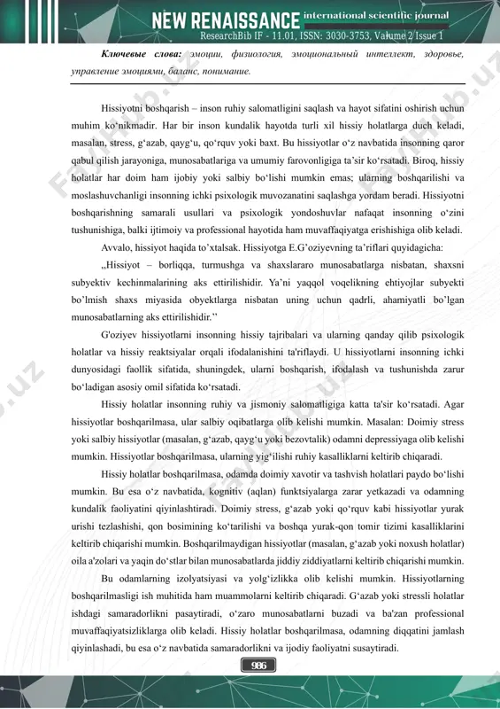 emotsiyami i soxraneniya psixologicheskogo ravnovesiya. emotsionalnie sostoyaniya igrayut vajnuyu rol v jizni cheloveka, i otsutstvie kontrolya nad nimi mojet okazat negativnoe vliyanie na psixologicheskoe i fizicheskoe zdorove. v state analiziruyutsya effektivnie metodi emotsionalnogo upravleniya, psixoterapevticheskie podxodi i sposobi vosstanovleniya vnutrennego ravnovesiya cheloveka putem izucheniya razlichnix antistressovix strategiy. takje rassmatrivayutsya sotsialnie, emotsionalnie i kognitivnie aspekti balansa i upravleniya stressom. v etoy state predstavleni prakticheskie soveti i psixologicheskie teorii, kotorie pomogut studentam razvit upravlenie emotsiyami. 986 researchbib if - 11.01, issn: 3030-3753, valume 2 issue 1 klyuchevie slova: emotsii, fiziologiya, emotsionalniy intellekt, zdorove, upravlenie emotsiyami, balans, ponimanie. hissiyotni boshqarish – inson ruhiy salomatligini saqlash va hayot sifatini oshirish uchun muhim ko‘nikmadir. har bir inson kundalik hayotda turli xil hissiy holatlarga duch keladi, masalan, stress, g‘azab, qayg‘u, qo‘rquv yoki baxt. bu hissiyotlar o‘z navbatida insonning qaror qabul qilish jarayoniga, munosabatlariga va umumiy farovonligiga ta’sir ko‘rsatadi. biroq, hissiy holatlar har doim ham ijobiy yoki …