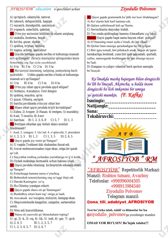 kning zanglashi. 9. qaysi qatorda turdosh otlardan hosil bo’lgan atoqli otlar berilgan? a) rentgen, xosiyatxon b) asal, lola c) kimsanboy, unsin d) ulug‘, tuyg‘un 10. quyida keltirilgan misralarda -lar qo'shimchasi qanday ma'no anglatgan? sening xotirangni unutmas aslo, mening yuraklarim, o'rta osiyo. a) ko'plik b) tur c) kuchayitirish d) hurmat 11.qaysi maqolda ikki o'rinda narsa oti qo’llangan. a) ko'kka boqma, ko'pga boq! b) sayoq yurgan tayoq yeydi. c) asal aynimas, sariyog' sasimas. d) uying tor bo'lsa ham, ko'ngling keng bo'lsin! 12. qaysi javobda mavhum otlar berilgan? a) dars, saylov, terim b) ta’til, chopiq, urush. c) sukunat, maktab, ziyo d) baxt, hasad, andisha 13. qaysi qatorda shaxs oti yasovchi qo‘shimchalar berilgan? a) -lik, -inch, -ch, -dosh b) -gar, -chi, -k, -don c) -xon, -chi, -dosh, -boz d) -loq, -choq, -chi, -dosh 14. endilikda ma'lumki, o'simliklar asosiy ozuqani quyosh nuri va havodan oladi. ushbu gapdagi ot so'z turkumiga mansub so'zlar sonini toping. a) …