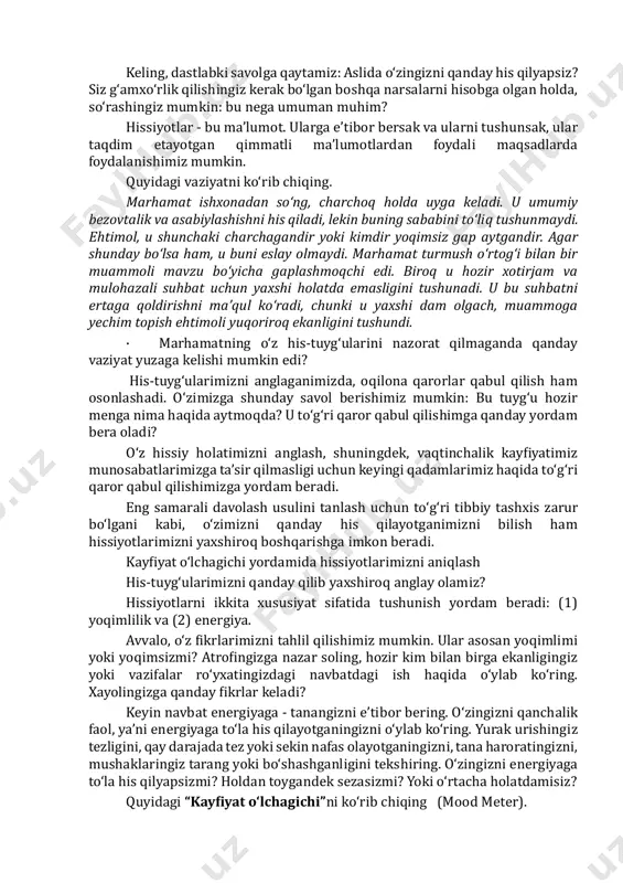 bo‘lgan murakkab his-tuyg‘ularni keltirib chiqaradi. ba’zida his-tuyg‘ularimizni aniqlash yanada qiyinroq bo‘ladi. gohida o‘zimizga xos bo‘lmagan narsalarni aytayotganimizni eshitamiz yoki shunchaki o‘zimizni noqulay his qilamiz, ammo buning sababini tushuna olmaymiz. bunday holat har birimiz bilan yuz beradi. ushbu bo‘limda biz sizga o‘z his- tuyg‘ularingizni aniqroq belgilashning bir nechta usullarini taklif qilamiz. barcha talablarimizni hisobga olgan holda, o‘z hissiy ehtiyojlarimizni oxirgi o‘ringa qo‘yish juda oson. ko‘pchiligimiz shunchaki to‘xtab, o‘zimizni tekshirib ko‘rishga vaqt topa olmaymiz. ushbu bo‘lim aynan sizga shu ishni qilishda - sekinlashib, hissiy jihatdan ahvolingiz haqida chinakamiga o‘ylab ko‘rishingizga yordam berish uchun yaratilgan. keling, dastlabki savolga qaytamiz: aslida o‘zingizni qanday his qilyapsiz? siz g‘amxo‘rlik qilishingiz kerak bo‘lgan boshqa narsalarni hisobga olgan holda, so‘rashingiz mumkin: bu nega umuman muhim? hissiyotlar - bu ma’lumot. ularga e’tibor bersak va ularni tushunsak, ular taqdim etayotgan qimmatli ma’lumotlardan foydali maqsadlarda foydalanishimiz mumkin. quyidagi vaziyatni ko‘rib chiqing. marhamat ishxonadan so‘ng, charchoq holda uyga keladi. u umumiy bezovtalik …