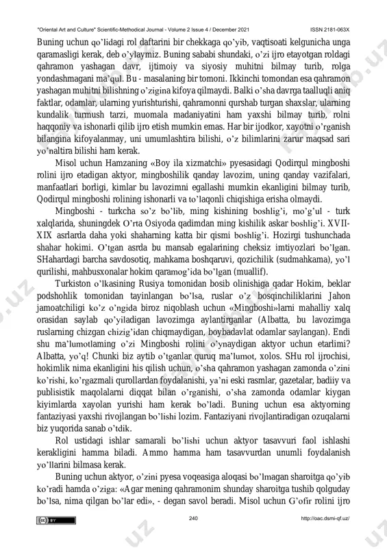 ini hayotni o’rganishdan boshlagani ma’qul. "oriental art and culture" scientific-methodical journal - volume 2 issue 4 / december 2021 issn 2181-063x 239 http://oac.dsmi-qf.uz/ buning uchun qo’lidagi rol daftarini bir chekkaga qo’yib, vaqtisoati kelgunicha unga qaramasligi kerak, deb o’ylaymiz. buning sababi shundaki, o’zi ijro etayotgan roldagi qahramon yashagan davr, ijtimoiy va siyosiy muhitni bilmay turib, rolga yondashmagani ma’qul. bu - masalaning bir tomoni. ikkinchi tomondan esa qahramon yashagan muhitni bilishning o’zigina kifoya qilmaydi. balki o’sha davrga taalluqli aniq faktlar, odamlar, ularning yurishturishi, qahramonni qurshab turgan shaxslar, ularning kundalik turmush tarzi, muomala madaniyatini ham yaxshi bilmay turib, rolni haqqoniy va ishonarli qilib ijro etish mumkin emas. har bir ijodkor, xayotni o’rganish bilangina kifoyalanmay, uni umumlashtira bilishi, o’z bilimlarini zarur maqsad sari yo’naltira bilishi ham kerak. misol uchun hamzaning «boy ila xizmatchi» pyesasidagi qodirqul mingboshi rolini ijro etadigan aktyor, mingboshilik qanday lavozim, uning qanday vazifalari, manfaatlari borligi, kimlar bu lavozimni egallashi mumkin ekanligini …