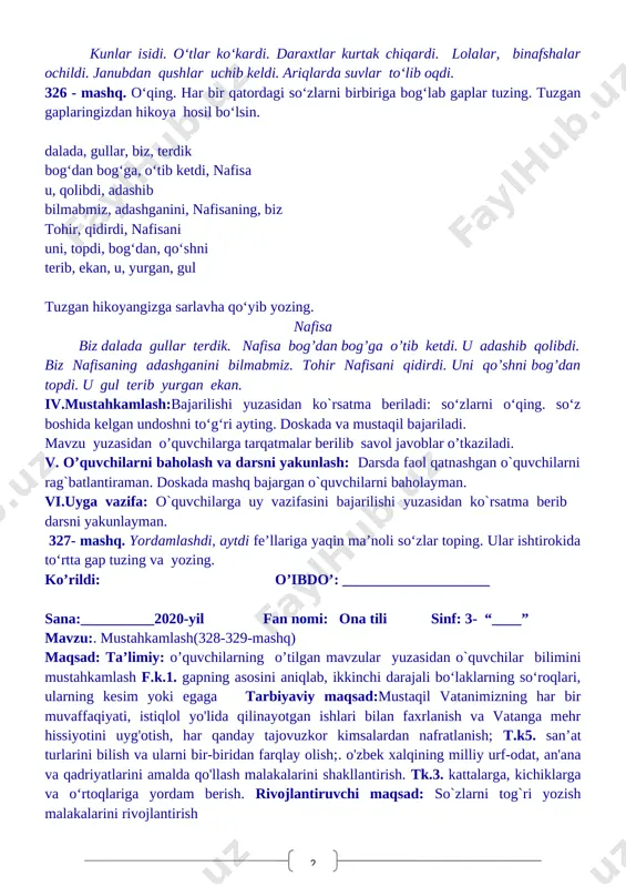 lar isiydi. o‘tlar ko‘karadi. daraxtlar kurtak chiqaradi. lolalar, binafshalar ochiladi. janubdan qushlar uchib keladi. ariqlarda suvlar to‘lib oqadi. hikoyadagi fe’llarni n i m a q i l d i ? so‘rog‘iga mos holda o‘zgartiring. uning mazmunidan qaysi fasl kelganligi haqida xabar berilgan bo‘lsin. hikoyani shunday boshlang: kunlar isidi. o‘tlar ko‘kardi. daraxtlar kurtak chiqardi. lolalar, binafshalar ochildi. janubdan qushlar uchib keldi. ariqlarda suvlar to‘lib oqdi. 326 - mashq. o‘qing. har bir qatordagi so‘zlarni birbiriga bog‘lab gaplar tuzing. tuzgan gaplaringizdan hikoya hosil bo‘lsin. dalada, gullar, biz, terdik bog‘dan bog‘ga, o‘tib ketdi, nafisa u, qolibdi, adashib bilmabmiz, adashganini, nafisaning, biz tohir, qidirdi, nafisani uni, topdi, bog‘dan, qo‘shni terib, ekan, u, yurgan, gul tuzgan hikoyangizga sarlavha qo‘yib yozing. nafisa biz dalada gullar terdik. nafisa bog’dan bog’ga o’tib ketdi. u adashib qolibdi. biz nafisaning adashganini bilmabmiz. tohir nafisani qidirdi. uni qo’shni bog’dan topdi. u gul terib yurgan ekan. iv.mustahkamlash:bajarilishi yuzasidan ko`rsatma beriladi: so‘zlarni o‘qing. so‘z …