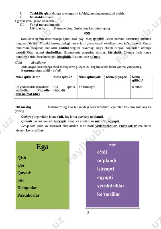 o’tkazish. iii. yangi mavzu bayoni. 117-mashq. matnni o‘qing. gaplarning kesimini toping. non nonushta uchun dasturxonga qand, asal, qay- moq qo'yildi. lekin hamma dasturxon atrofida jimgina o‘tiribdi. chunki dasturxondagi narsa- larni „harakatga“ soladigan non ko'rinmaydi. onam tandirdan so'lqildoq nonlarni uzdilar.singlim savatdagi bug‘i chiqib turgan nonlardan otamga uzatdi. otam nonni sindirdilar. hamma-miz nonushta qilishga kirishdik. shunda hech narsa nonning o'rnini bosolmasligini his qildik. ha, non-aziz ne’mat. g’ani abdullayev aniqlangan kesimlarga awal so'roq bering, keyin so‘- rog‘ini kesim bilan yonma-yon yozing. namuna: nima qildi? - qo'ydi. nima qildi (lar)? nima qildik? nima qilmaydi? nima qilyapti? nima qilibdi? qo’yildi,uzatdilar,uzdilar, sindirdilar, nimadir- aziz ne’mat (dir) his qildik, kirishdik ko’rinmaydi o’tribdi 118-mashq. matnni o‘qing. har bir gapdagi bosh bo‘laklar - ega bilan kesimni aniqlang va yozing. qish yog'ingarchilik bilan o‘tdi. tog‘larda qor ko‘p to‘plandi. quyosh havoni mo‘tadil isityapti. kanal va ariqlardan suv to‘lib oqyapti. dehqonlar poliz va sabzavot ekinlaridan mo‘l hosil yetishtiradilar. paxtakorlar esa katta xirmon …
