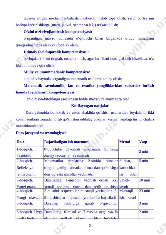 an va texnika yangiliklaridan xabardor bo‘lish hamda foydalanish kompetensiyasi: aniq hisob-kitoblarga asoslangan holda shaxsiy rejalarni tuza oladi; kutilayotgan natijalar dars yakunida bo‘laklab va ustun shaklida qo‘shish usullaridan foydalanib ikki xonali sonlarni xonadan o‘tib qo‘shishni uddalay oladilar, kesma haqidagi tushunchalari mustahkamlanadi. dars bosqichi bajariladigan ish mazmuni metod vaqt 1-bosqich. tashkiliy qism 0‘quvchilar davomati aniqlanadi. sinfning darsga tayyorligi tekshiriladi. 2 min 2-bosqich. refleksiya (ehtiyojlami aniqlash matematika darslarida 2-sinfda nimalar o‘rganilganligi, xonadan o‘tmasdan qo‘shishga doir og‘zaki misollar yechiladi. suhbat, kartochka- lar bilan ishlash 5 min 3-bosqich. yangi mavzu bayoni darslikdagi 1-misolni yechish orqali ikki xonali sonlarni xona- dan o‘tib qo‘shish usullari tushuntiriladi. savol- javob 10 min 4-bosqich. yangi mavzuni mustahkamlash 2-misolni o‘quvchilar mustaqil yechadilar. 3-5-topshiriqlar o‘qituvchi yordamida bajariladi. mustaqil ish, savol- javob 23 min 5-bosqich. baholash darsdagi faolligiga qarab o‘quvchilar baholanadi. 3 min 6-bosqich. uyga vazifa berish darslikdagi 6-misol va 7-masala uyga vazifa ekanligi aytiladi, ularni yechish bo‘yicha ko‘rsatmalar beriladi. 2 min dars …