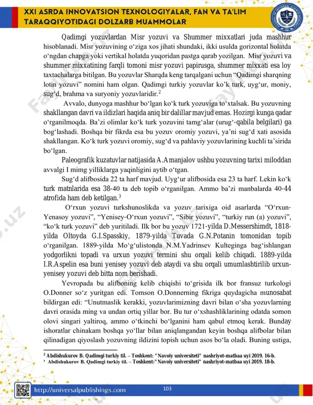 iy til. – toshkent: "navoiy universiteti" nashriyot-matbaa uyi 2019. 16-b. 103 qadimgi yozuvlardan misr yozuvi va shummer mixxatlari juda mashhur hisoblanadi. misr yozuvining o‘ziga xos jihati shundaki, ikki usulda gorizontal holatda o‘ngdan chapga yoki vertikal holatda yuqoridan pastga qarab yozilgan. misr yozuvi va shummer mixxatining farqli tomoni misr yozuvi papirusga, shummer mixxati esa loy taxtachalarga bitilgan. bu yozuvlar sharqda keng tarqalgani uchun “qadimgi sharqning lotin yozuvi” nomini ham olgan. qadimgi turkiy yozuvlar ko’k turk, uyg‘ur, moniy, sug‘d, brahma va suryoniy yozuvlaridir.2 avvalo, dunyoga mashhur bo‘lgan ko‘k turk yozuviga to‘xtalsak. bu yozuvning shakllangan davri va ildizlari haqida aniq bir dalillar mavjud emas. hozirgi kunga qadar o‘rganilmoqda. ba’zi olimlar ko‘k turk yozuvini tamg‘alar (urug‘-qabila belgilari) ga bog‘lashadi. boshqa bir fikrda esa bu yozuv oromiy yozuvi, ya’ni sugʻd xati asosida shakllangan. koʻk turk yozuvi oromiy, sugʻd va pahlaviy yozuvlarining kuchli ta’sirida bo‘lgan. paleografik kuzatuvlar natijasida a.amanjalov ushbu yozuvning tarixi miloddan avvalgi i mimg …
