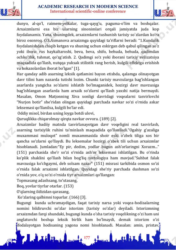 a’nosi yo’qsil leksemasida kambag’al leksemasiga qaraganda ancha ortiq, chunki mazkur so’zlar tarkibi tarixiy-etimologik tahlil etilganida anglanadigan yo’q-kam so’zlari qiyoslansa, birinchisida ayni belgining nol darajada ekanligi seziladi. arxaik so’zlar muayyan davrning yozma uslubini ifodalashda yoki qahramonning nutqiy xarakteristikasini berishda ham uslubiy vosita sifatida ishlatiladi. ular istorizmlarning kichik bir guruhi bo’lib, tarixiy so’zlarga biroz o’xshab ketadi. arxaizmlarning tarixiy so’zlardan farqi shundaki, bu so’zlarni ularning sinonimlari bilan almashtirish mumkin. masalan, bart-botir, bitik-kitob, ochun- academic research in modern science international scientific-online conference 177 dunyo, al-qo’l, raimem-yelkalar, tuga-qayg’u, paguma-o’lim va boshqalar. arxaizmlarni esa biz ularning sinonimlari orqali jamiyatda juda kop foydalanamiz. yana, shuningdek, arxaizmlarni tushunish tarixiy so`zlardan ko’ra biroz osonroq. o.s.axmanova arxaizmga quyidagi ta’riflarni beradi: “1.kundalik foydalanishdan chiqib ketgan va shuning uchun eskirgan deb qabul qilingan so’z yoki ibora: rus haykaltaroshi, beva, beva, shifo, behuda, behuda, qadimdan ochko’zlik, tuhmat, qo’zg’atish. 2. qadimgi so’z yoki iborani tarixiy svilizatsiya maqsadida qo’llash, nutqqa yuksak stilistik rang berish, kulgili …