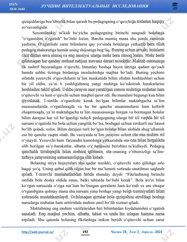majburan bilim berish, uning ruhini zo‘rlash, bolaning maktabga ilk qadam qo‘ygan kunlaridagi dars jarayoniga qiziqishini so‘ndirishga va o‘zining doimiy hayot tarziga talpinishiga undash demakdir. bolani uning bolaligidan chetlash, tasavvurlariga cheklov qo‘yish, o‘zi xohlamagan qolipga solish, http://web-journal.ru/ mailto:raximboyevasalomat@gmail.com http://web-journal.ru/ chast-18_ tom-3_ aprel -2024 luchshie intellektualnie issledovaniya 192 issn: 3030-3680 qiziqishlariga bee’tiborlik bilan qarash bu pedagogning o‘quvchiga nisbatan haqiqiy zo‘ravonligidir. suxomlinskiy ta’kidi bo‘yicha pedagogning birinchi maqsadi bolalarga “o‘rganishni o‘rgatish” bo‘lishi lozim. barcha mantiq mana shu jumla zamirida yashirin. o‘rgatilishi zarur bilimlarni qay yo‘sinda bolalarga yetkazib bera olish pedagog mahoratiga hamda uning shijoatiga bog‘liq. buning uchun avvalo, bolalarni chin dildan seva olmoq va eng asosiysi ularga mehr bera olmoq lozim. mehr berib qilinmagan har qanday mehnat natijasi mevasiz daraxt misolidir. maktab ostonasiga ilk tashrif buyuradigan o‘quvchi, butunlay boshqa hayot tarziga qadam qo‘yadi hamda ushbu tizimga birdaniga moslashishga majbur bo‘ladi. buning yechimi sifatida yozuvchi o‘quvchilarni ta’lim maskanida bilim olishni boshlashlari uchun bir yil oldin, …