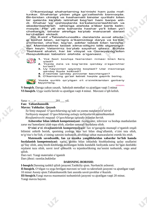 _201___ yil. fan: tabiatshunoslik mavzu: yulduzlar. quyosh ta’limiy maqsad: o’quvchilarning og’zaki va yozma nutqlarini o’stirish tarbiyaviy maqsad: o’quvchilarning axloqiy tarbiyalarini mustahkamlash rivojlantiruvchi maqsad: o’quvchilarga iqtisodiy bilimlar berish. axborotlar bilan ishlash kompetensiyasi: :kompyuter, televizor va boshqa manbalardan zarur ma’lumotlarni izlab topa olish, ulardan samarali foydalana olish. o‘zini o‘zi rivojlantirish kompetensiyasi: fan to‘garagida mustaqil o‘rganish orqali bilimini oshirib borish, sportning yoshiga mos turi bilan shug‘ullanish, o‘zini tuta olish, to‘g‘riso‘z bo‘lish, o‘zining xatosini tushunish, atrofidagi tabiat manzaralarini estetik his etish. matematik savodxonlik, fan va texnika yangiliklaridan xabardor bo‘lish hamda foydalanish kompetensiyasi: xarita, globus bilan ishlashda hisoblashning qulay usullarini qo‘llay olish, aniq hisob-kitoblarga asoslangan holda kundalik faoliyatda zarur bo‘lgan dastlabki rejalarni tuza olish, suvni isrof qilmaslik va tejamkorlikning ma’nosini tushunish, unga amal qilish. dars turi: yangi materialni o’rganish dars jihozi: rasmlar,bukletlar darsning borishi: i-bosqich.darsning tashkil qilish jarayoni.tashkiliy qism. navbatchi axboroti. ii-bosqich. o‘tilgan va uyga berilgan mavzuni so‘rash va takrorlash jarayoni va ajratilgan vaqti 10 …