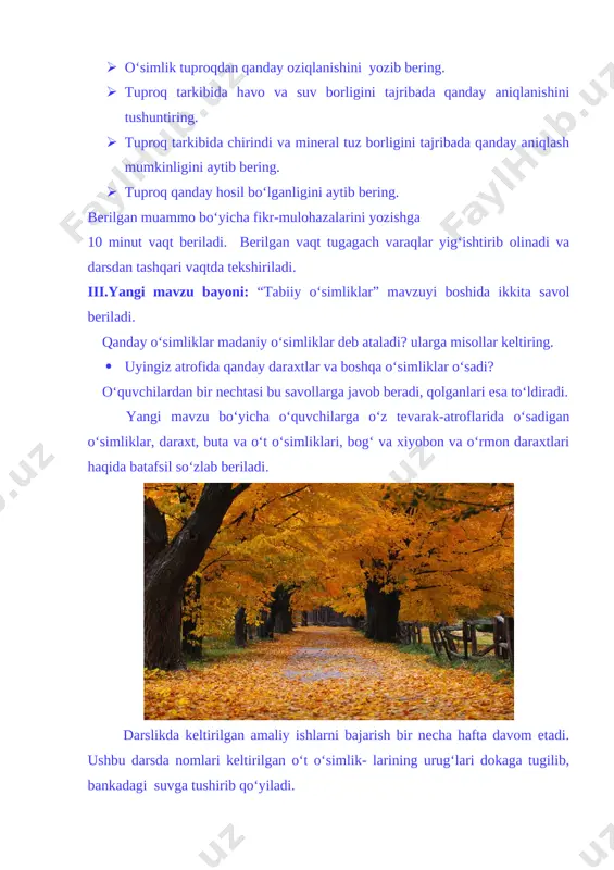 bayoni: “tabiiy o‘simliklar” mavzuyi boshida ikkita savol beriladi. qanday o‘simliklar madaniy o‘simliklar deb ataladi? ularga misollar keltiring. · uyingiz atrofida qanday daraxtlar va boshqa o‘simliklar o‘sadi? o‘quvchilardan bir nechtasi bu savollarga javob beradi, qolganlari esa to‘ldiradi. yangi mavzu bo‘yicha o‘quvchilarga o‘z tevarak-atroflarida o‘sadigan o‘simliklar, daraxt, buta va o‘t o‘simliklari, bog‘ va xiyobon va o‘rmon daraxtlari haqida batafsil so‘zlab beriladi. [image: opisanie: osen] darslikda keltirilgan amaliy ishlarni bajarish bir necha hafta davom etadi. ushbu darsda nomlari keltirilgan o‘t o‘simlik- larining urug‘lari dokaga tugilib, bankadagi suvga tushirib qo‘yiladi. urug‘larning doim suvga tegib turishi, bankadagi suvning kamayib ketmasligi nazorat qilib turilishi o‘quvchilarga vazifa qilib topshiriladi. [image: ] [image: ] [image: d:\yangi\risunok-noviy\foto1\priroda+\priroda prostoy+\gr.jpg] [image: d:\yangi\risunok-noviy\foto1\priroda+\priroda prostoy+\greenfalls.jpg] amaliy ishlarning keyingi bandlarini bajarish keyingi darslarda davom ettiriladi. iv. yangi mavzuni mustahkamlash: o‘quvchilar bilan quyidagi savollar asosida savol-javob o‘tkaziladi: · ariq bo‘ylarida, dala va bog‘larda, yaylovlarda ko‘proq qanday o‘t o‘simliklari o‘sadi? · daraxt, buta va o‘t o‘simliklari …