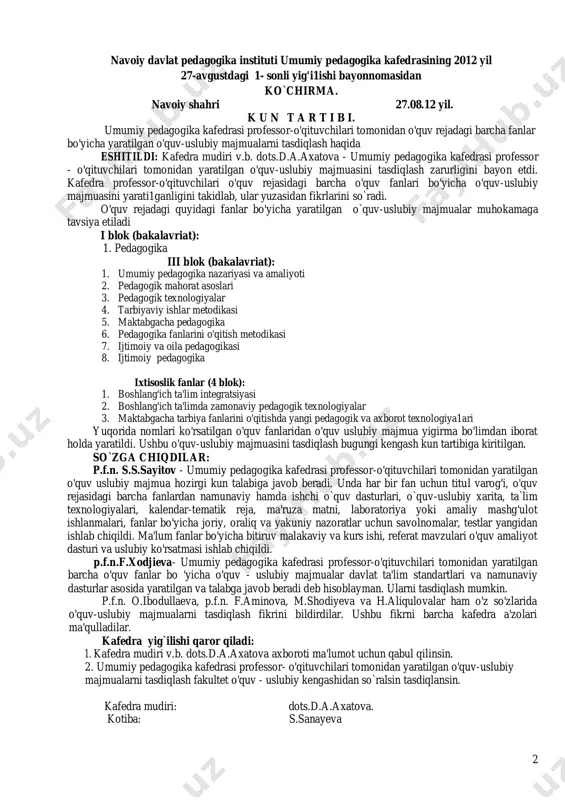 hamda ishchi o`quv dasturlari, o`quv-uslubiy xarita, ta`lim texnologiyalari, kalendar-tematik reja, ma'ruza matni, laboratoriya yoki amaliy mashg'ulot ishlanmalari, fanlar bo'yicha joriy, oraliq va yakuniy nazoratlar uchun savolnomalar, testlar yangidan ishlab chiqildi. ma'lum fanlar bo'yicha bitiruv malakaviy va kurs ishi, referat mavzulari o'quv amaliyot dasturi va uslubiy ko'rsatmasi ishlab chiqildi. p.f.n.f.xodjieva- umumiy pedagogika kafedrasi professor-o'qituvchilari tomonidan yaratilgan barcha o'quv fanlar bo 'yicha o'quv - uslubiy majmualar davlat ta'lim standartlari va namunaviy dasturlar asosida yaratilgan va talabga javob beradi deb hisoblayman. ularni tasdiqlash mumkin. p.f.n. o.ibodullaeva, p.f.n. f.aminova, m.shodiyeva va h.aliqulovalar ham o'z so'zlarida o'quv-uslubiy majmualarni tasdiqlash fikrini bildirdilar. ushbu fikrni barcha kafedra a'zolari ma'qulladilar. kafedra yig`ilishi qaror qiladi: 1. kafedra mudiri v.b. dots.d.a.axatova axboroti ma'lumot uchun qabul qilinsin. 2. umumiy pedagogika kafedrasi professor- o'qituvchilari tomonidan yaratilgan o'quv-uslubiy majmualarni tasdiqlash fakultet o'quv - uslubiy kengashidan so`ralsin tasdiqlansin. kafedra mudiri: dots.d.a.axatova. kotiba: s.sanayeva 3 navoiy davlat pedagogika instituti pedagogika fakulteti “umumiy pedagogika” kafedrasi katta …