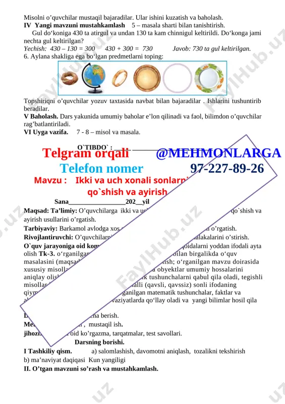anday raqamlar qo‘yish mumkin? 206 264 750 > 675 498 > 497 268 < 381 775 < 786 4. 100 + 60 + 2 = 162 600 + 30 + 8 = 638 500 + 70 = 570 427 – 400 – 20= 7 854 – 50 – 4 = 800 903 – 3 = 900 namuna: 100 + 60 + 2 = 162. misolni o’quvchilar mustaqil bajaradilar. ular ishini kuzatish va baholash. iv yangi mavzuni mustahkamlash 5 – masala sharti bilan tanishtirish. gul do‘koniga 430 ta atirgul va undan 130 ta kam chinnigul keltirildi. do‘konga jami nechta gul keltirilgan? yechish: 430 – 130 = 300 430 + 300 = 730 javob: 730 ta gul keltirilgan. 6. aylana shakliga ega bo‘lgan predmetlarni toping: [image: ] topshiriqni o’quvchilar yozuv taxtasida navbat bilan bajaradilar . ishlarini tushuntirib beradilar. v baholash. dars yakunida umumiy baholar e’lon qilinadi va faol, bilimdon o’quvchilar rag’batlantiriladi. vi …