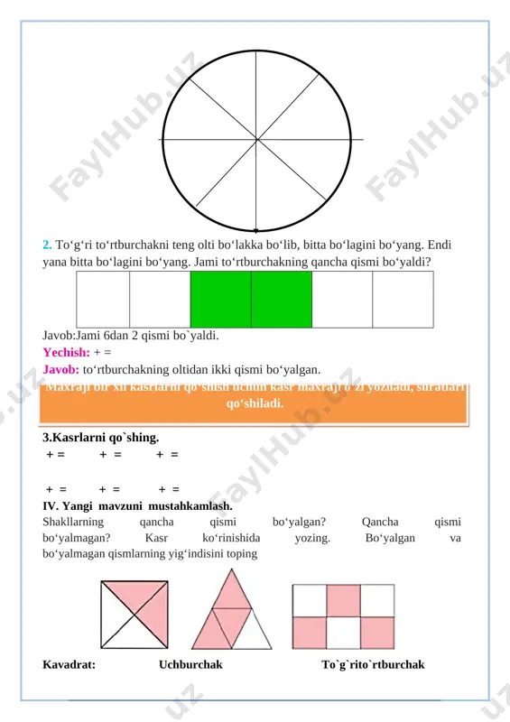 lib, bitta bo‘lagini bo‘yang. endi yana bitta bo‘lagini bo‘yang. jami to‘rtburchakning qancha qismi bo‘yaldi? javob:jami 6dan 2 qismi bo`yaldi. yechish: + = javob: to‘rtburchakning oltidan ikki qismi bo‘yalgan. maxraji bir xil kasrlarni qo‘shish uchun kasr maxraji o‘zi yoziladi, suratlari qo‘shiladi. 3.kasrlarni qo`shing. + = + = + = + = + = + = iv. yangi mavzuni mustahkamlash. shakllarning qancha qismi bo‘yalgan? qancha qismi bo‘yalmagan? kasr ko‘rinishida yozing. bo‘yalgan va bo‘yalmagan qismlarning yig‘indisini toping [image: ] kavadrat: uchburchak to`g`rito`rtburchak + = + = + = 5. kasrning surati va maxrajidagi yulduzcha o‘rnigaqanday raqamlar qo‘yilsa, to‘g‘ri kasr hosil bo‘ladi ; ; ; ; ; v. o`quvchilarni rag`batlantirish. darsni yakunlash.: darsda faol qatnashgan, doskada misol masala bajargan va birinch bo`lib bajargan o`quvchilarni baholayman. uyga vazifani e`lon qilaman. vi. uyga vazifa: 6-7-misol. bajarilishi yuzasidan ko`rsatma berib darsni yakunlayman. 3∙281 364∙2 + 223 7. to‘rtburchak 8 ta teng bo‘lakka bo‘lindi. uchtabo‘lagi yashil, bitta bo‘lagi …