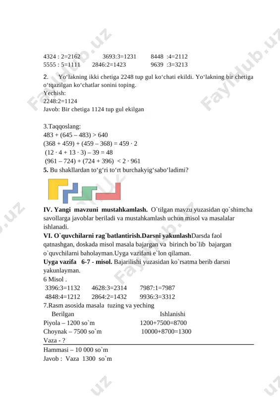 h uchun misol va masalalar ishlanadi. vi. o`quvchilarni rag`batlantirish.darsni yakunlashdarsda faol qatnashgan, doskada misol masala bajargan va birinch bo`lib bajargan o`quvchilarni baholayman.uyga vazifani e`lon qilaman. uyga vazifa 6-7 - misol. bajarilishi yuzasidan ko`rsatma berib darsni yakunlayman. 6 misol . 3396:3=1132 4628:3=2314 7987:1=7987 4848:4=1212 2864:2=1432 9936:3=3312 7.rasm asosida masala tuzing va yeching berilgan ishlanishi piyola – 1200 so`m 1200+7500=8700 choynak – 7500 so`m 10000+8700=1300 vaza - ? hammasi – 10 000 so`m javob : vaza 1300 so`m [image: image2.png] o’ibdo’: ______________________ sana: ___________ mavzu: 10000 ichida yozma bo‘lishni mustahkamlash. darsning maqsadi: ta’limiy: o’quvchilarni “10000 ichida yozma bo‘lishni mustahkamlash. ” xossalari bilan tanishrirish, bilim ko`nikma hosil qilish. tarbiyaviy: sport bilan shug`ullanishni targ`ib qilish, ish bajarishda tozalikka, ozodalikka, tartibga rioya qilishga o`rgatish. rivojlantiruvchi:o’quvchilarda matematik nutq, xotira, tafakkurni, yozuv ko’nikmalarini rivojlantirish. o’quvchilarning faolligini oshirish, olingan bilimlarini hayot bilan bog’lash fanga oid kompetensiyalar: yangi dars texnologiyalari orqali o’quvchilardagi fikriy bog’liqlikni, mantiq va xotiraning rivojlanishiga imkoniyat …