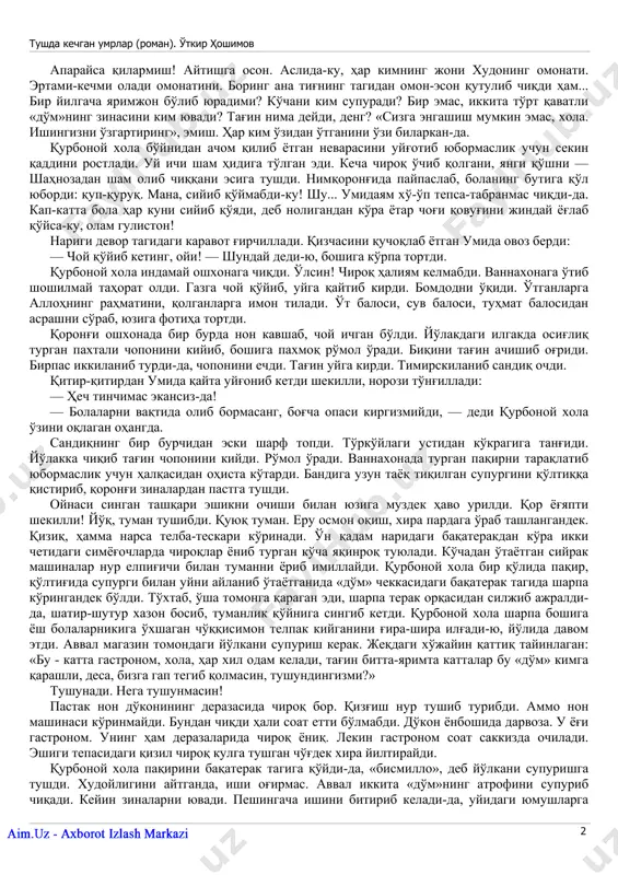 'lmasin! xo'p antiqa asboblar o'ylab chiqaribdimi, baraka topgurlar! chalqancha yotqizib qo'ydi-da, qorniga moy surib, qo'lidagi asbobini u yoqqa yurgizdi, bu yoqqa yurgizdi. ikki ko'zi televizorda. «oshqozoningizda kasal yo'q xola, — dedi nihoyat — o'tqopchangizda tosh bor. g'ij-g'ij tosh». xudoyimdan o'rgilay! bandasiga atagan dardiyam ko'p ekan-da! tosh qayoqdan keladi? ataylab tosh emagandir, axir! «operatsiya qilish kerak, xola — dedi do'xtir — boshqa iloji yo'q». tushda kechgan umrlar (roman). o'tkir hoshimov www.ziyouz.com kutubxonasi 2 aparaysa qilarmish! aytishga oson. aslida-ku, har kimning joni xudoning omonati. ertami-kechmi oladi omonatini. boring ana tig'ning tagidan omon-eson qutulib chiqdi ham... bir yilgacha yarimjon bo'lib yuradimi? ko'chani kim supuradi? bir emas, ikkita to'rt qavatli «do'm»ning zinasini kim yuvadi? tag'in nima deydi, deng? «sizga engashish mumkin emas, xola. ishingizni o'zgartiring», emish. har kim o'zidan o'tganini o'zi bilarkan-da. qurbonoy xola bo'ynidan achom qilib yotgan nevarasini uyg'otib yubormaslik uchun sekin qaddini rostladi. uy ichi sham hidiga to'lgan edi. kecha chiroq o'chib …