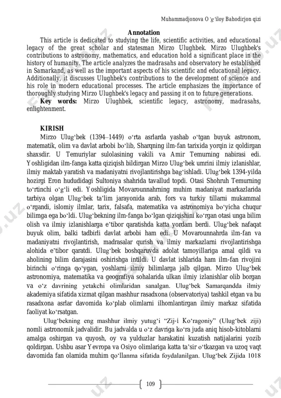 nova o‘g‘iloy bahodirjon qizi 109 annotation this article is dedicated to studying the life, scientific activities, and educational legacy of the great scholar and statesman mirzo ulughbek. mirzo ulughbek's contributions to astronomy, mathematics, and education hold a significant place in the history of humanity. the article analyzes the madrasahs and observatory he established in samarkand, as well as the important aspects of his scientific and educational legacy. additionally, it discusses ulughbek's contributions to the development of science and his role in modern educational processes. the article emphasizes the importance of thoroughly studying mirzo ulughbek's legacy and passing it on to future generations. key words: mirzo ulughbek, scientific legacy, astronomy, madrasahs, enlightenment. kirish mirzo ulug„bek (1394–1449) o„rta asrlarda yashab o„tgan buyuk astronom, matematik, olim va davlat arbobi bo„lib, sharqning ilm-fan tarixida yorqin iz qoldirgan shaxsdir. u temuriylar sulolasining vakili va amir temurning nabirasi edi. yoshligidan ilm-fanga katta qiziqish bildirgan mirzo ulug„bek …