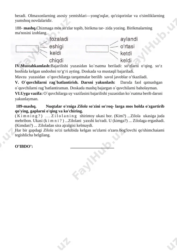 oyli bo'lib, ularning shoxma-shox sakrab yurishiga yordam beradi. olmaxonlarning asosiy yemishlari—yong'oqlar, qo'ziqorinlar va o'simliklarning yumshoq novdalaridir. 188- mashq.chizmaga mos so'zlar topib, birikma tar- zida yozing. birikmalarning ma'nosini izohlang. [image: ] iv.mustahkamlash:bajarilishi yuzasidan ko`rsatma beriladi: so‘zlarni o‘qing. so‘z boshida kelgan undoshni to‘g‘ri ayting. doskada va mustaqil bajariladi. mavzu yuzasidan o’quvchilarga tarqatmalar berilib savol javoblar o’tkaziladi. v. o`quvchilarni rag`batlantirish. darsni yakunlash: darsda faol qatnashgan o`quvchilarni rag`batlantiraman. doskada mashq bajargan o`quvchilarni baholayman. vi.uyga vazifa: o`quvchilarga uy vazifasini bajarilishi yuzasidan ko`rsatma berib darsni yakunlayman. 189-mashq. nuqtalar o'rniga zilola so'zini so'roq- larga mos holda o'zgartirib qo'ying, gaplarni o'qing va ko'chiring. (kimning?) ...zilolaning shirintoy ukasi bor. (kim?) ...zilola ukasiga juda mehribon. ukasi (k i m n i ? ) ...zilolani yaxshi ko'radi. u (kimga?) ... zilolaga ergashadi. (kimdan?) ... ziloladan sira ajralgisi kelmaydi. har bir gapdagi zilola so'zi tarkibida kelgan so'zlarni o'zaro bog'lovchi qo'shimchaiami tegishlicha belgilang. o’ibdo’: _____________________ sana:_______________ mavzu: so‘zlarni o‘zaro bog‘lovchi qo‘shimchalar. 190-192-mashqlar maqsad: …