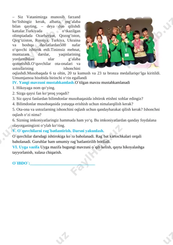 ashtiriladi. 1. «munosib farzand» deganda nimani tushunasiz? 2. oilangizga munosib farzand bo‘lish uchun nima qilish kerakdeb o‘ylaysiz? 3. vatanimizga munosib bo‘lish uchun qanday inson bo‘lishkerak? 4. o‘z ota-onangizga munosib farzand bo‘lish uchun nimalarqilyapsiz? iii. yangi mavzu bayoni.mana, orziqib kutilgan kun ham keldi. turkiyada o‘tkaziladiganfan olimpiadalariga o‘quvchilar bir necha oy tayyorlanishdi. aeroportda ota-onalari ularga yaxshi tilaklar bildirishdi. [image: ]– siz vatanimizga munosib farzand bo‘lishingiz kerak, albatta, mg‘alaba bilan qayting, – deya duo qilishdi kattalar.turkiyada o‘tkazilgan olimpiadada ozarbayjon, qozog‘iston, qirg‘iziston, rossiya, turkiya, ukraina va boshqa davlatlardan500 nafar o‘quvchi ishtirok etdi.tinimsiz mehnat, muntazam darslar, yaqinlarining yordamibilan ular g‘alaba qozonishdi.o‘quvchilar ota-onalari va ustozlarining ishonchini oqlashdi.musobaqada 6 ta oltin, 20 ta kumush va 23 ta bronza medallariqo‘lga kiritildi. umumjamoa hisobida birinchi o‘rin egallandi iv. yangi mavzuni mustahkamlash.o`tilgan mavzu mustahkamlanadi 1. hikoyaga nom qo‘ying. 2. sizga qaysi fan ko‘proq yoqadi? 3. siz qaysi fanlardan bilimdonlar musobaqasida ishtirok etishni xohlar edingiz? 4. bilimdonlar musobaqasida yutuqqa erishish uchun …