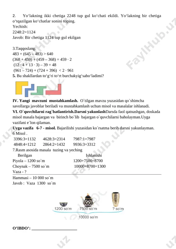 yig‘sabo‘ladimi? [image: ] iv. yangi mavzuni mustahkamlash. o`tilgan mavzu yuzasidan qo`shimcha savollarga javoblar beriladi va mustahkamlash uchun misol va masalalar ishlanadi. vi. o`quvchilarni rag`batlantirish.darsni yakunlashdarsda faol qatnashgan, doskada misol masala bajargan va birinch bo`lib bajargan o`quvchilarni baholayman.uyga vazifani e`lon qilaman. uyga vazifa 6-7 - misol. bajarilishi yuzasidan ko`rsatma berib darsni yakunlayman. 6 misol . 3396:3=1132 4628:3=2314 7987:1=7987 4848:4=1212 2864:2=1432 9936:3=3312 7.rasm asosida masala tuzing va yeching berilgan ishlanishi piyola – 1200 so`m 1200+7500=8700 choynak – 7500 so`m 10000+8700=1300 vaza - ? hammasi – 10 000 so`m javob : vaza 1300 so`m [image: ] o’ibdo’: ______________________ sana: ___________ mavzu: 10000 ichida yozma bo‘lishni mustahkamlash. darsning maqsadi: ta’limiy: o’quvchilarni “10000 ichida yozma bo‘lishni mustahkamlash. ” xossalari bilan tanishrirish, bilim ko`nikma hosil qilish. tarbiyaviy: sport bilan shug`ullanishni targ`ib qilish, ish bajarishda tozalikka, ozodalikka, tartibga rioya qilishga o`rgatish. rivojlantiruvchi:o’quvchilarda matematik nutq, xotira, tafakkurni, yozuv ko’nikmalarini rivojlantirish. o’quvchilarning faolligini oshirish, olingan bilimlarini hayot bilan bog’lash …