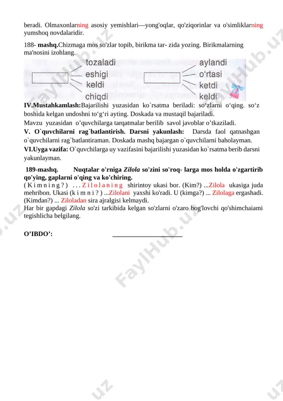 oyli bo'lib, ularning shoxma-shox sakrab yurishiga yordam beradi. olmaxonlarning asosiy yemishlari—yong'oqlar, qo'ziqorinlar va o'simliklarning yumshoq novdalaridir. 188- mashq.chizmaga mos so'zlar topib, birikma tar- zida yozing. birikmalarning ma'nosini izohlang. [image: ] iv.mustahkamlash:bajarilishi yuzasidan ko`rsatma beriladi: so‘zlarni o‘qing. so‘z boshida kelgan undoshni to‘g‘ri ayting. doskada va mustaqil bajariladi. mavzu yuzasidan o’quvchilarga tarqatmalar berilib savol javoblar o’tkaziladi. v. o`quvchilarni rag`batlantirish. darsni yakunlash: darsda faol qatnashgan o`quvchilarni rag`batlantiraman. doskada mashq bajargan o`quvchilarni baholayman. vi.uyga vazifa: o`quvchilarga uy vazifasini bajarilishi yuzasidan ko`rsatma berib darsni yakunlayman. 189-mashq. nuqtalar o'rniga zilola so'zini so'roq- larga mos holda o'zgartirib qo'ying, gaplarni o'qing va ko'chiring. (kimning?) ...zilolaning shirintoy ukasi bor. (kim?) ...zilola ukasiga juda mehribon. ukasi (k i m n i ? ) ...zilolani yaxshi ko'radi. u (kimga?) ... zilolaga ergashadi. (kimdan?) ... ziloladan sira ajralgisi kelmaydi. har bir gapdagi zilola so'zi tarkibida kelgan so'zlarni o'zaro bog'lovchi qo'shimchaiami tegishlicha belgilang. o’ibdo’: _____________________ sana:_______________ mavzu: so‘zlarni o‘zaro bog‘lovchi qo‘shimchalar. 190-192-mashqlar maqsad: …
