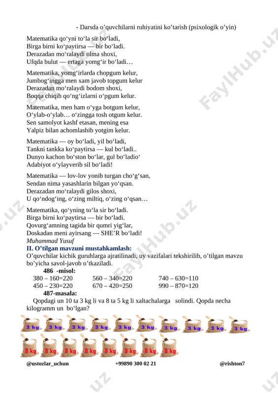 iz bilan achomlashib yotgim kelur. matematika — oy bo‘ladi, yil bo‘ladi, tankni tankka ko‘paytirsa — kul bo‘ladi.. dunyo kachon bo‘ston bo‘lar, gul bo‘ladio‘ adabiyot o‘ylayverib sil bo‘ladi! matematika — lov-lov yonib turgan cho‘g‘san, sendan nima yasashlarin bilgan yo‘qsan. derazadan mo‘ralaydi gilos shoxi, u qo‘ndog‘ing, o‘zing miltiq, o‘zing o‘qsan… matematika, qo‘yning to‘la sir bo‘ladi. birga birni ko‘paytirsa — bir bo‘ladi. qovurg‘amning tagida bir qumri yig‘lar, doskadan meni ayirsang — she’r bo‘ladi! muhammad yusuf ii. o’tilgan mavzuni mustahkamlash: o’quvchilar kichik guruhlarga ajratilinadi, uy vazifalari tekshirilib, o’tilgan mavzu bo’yicha savol-javob o’tkaziladi. 486 -misol: 380 – 160=220 560 – 340=220 740 – 630=110 450 – 230=220 670 – 420=250 990 – 870=120 487-masala: qopdagi un 10 ta 3 kg li va 8 ta 5 kg li xaltachalarga solindi. qopda necha kilogramm un bo‘lgan? [image: ][image: ][image: ][image: ][image: ][image: ][image: ][image: ][image: ][image: ] [image: ][image: ][image: ][image: ][image: ][image: ][image: ][image: ] yechish: …