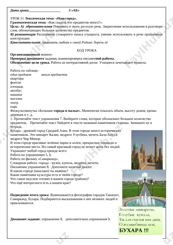ya. na pomosh priexali lyudi iz sosednix gosudarstv. za korotkiy srok gorod bil vosstanovlen. on stal bolshe i krasivee. podnyalis visotnie doma. poyavilos mnogo shirokix ulits, fontanov, zelyonix parkov. segodnya tashkent - eto zamechatelniy sovremenniy gorod. obrushilas beda - kulfat yuz berdi postradal - zarar ko rdi podnyalis visotnie zdaniya - baland binolar qad ko'tardi proslushivanie pesen ob uzbekistane. podvedenie itoga uroka. vistavlenie otsenok i ix kommentirovanie. domashnee zadanie: pismenno zapishite rasskaz o svoem gorode, sele, gde vi jivete, ispolzuya proydennie konstruktsii. data uroka:__________________ 3 «ab» urok 51 leksicheskaya tema: «nash gorod». grammaticheskaya tema: «kak skazat chto predmetov mnogo?». tsel: a) obrazovatelnaya ponimat i znat russkuyu rech. zakreplenie ispolzovaniya v razgovore slov, oboznachayushix bolshoe kolichestvo predmetov. v) razvivayushaya rasshirenie slovarnogo zapasa uchashixsya, umenie ispolzovat v rechi proydennie konstruktsii. b)vospitatelnaya: privivat lyubov k svoey rodine, berech eyo xod uroka organizatsionniy moment. proverka domashnego zadaniya, vzaimoproverka pismennoy raboti. oboznachenie tseli uroka. rabota …