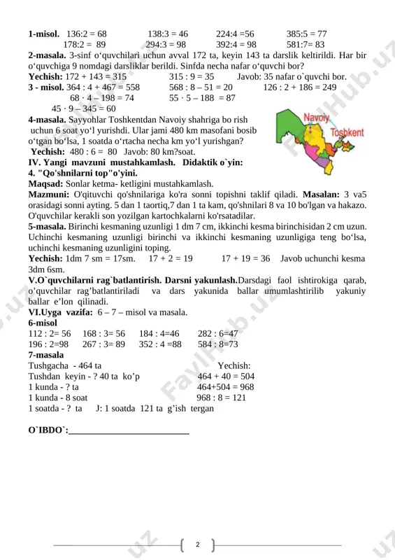 soni 4 ga bo‘linadi, natija 9 bo‘linmaga yoziladi. 1-misol. 136:2 = 68 138:3 = 46 224:4 =56 385:5 = 77 178:2 = 89 294:3 = 98 392:4 = 98 581:7= 83 2-masala. 3-sinf o‘quvchilari uchun avval 172 ta, keyin 143 ta darslik keltirildi. har bir o‘quvchiga 9 nomdagi darsliklar berildi. sinfda necha nafar o‘quvchi bor? yechish: 172 + 143 = 315 315 : 9 = 35 javob: 35 nafar o`quvchi bor. 3 - misol. 364 : 4 + 467 = 558 568 : 8 – 51 = 20 126 : 2 + 186 = 249 68 · 4 – 198 = 74 55 · 5 – 188 = 87 45 · 9 – 345 = 60 [image: ]4-masala. sayyohlar toshkentdan navoiy shahriga bo rish uchun 6 soat yo‘l yurishdi. ular jami 480 km masofani bosib o‘tgan bo‘lsa, 1 soatda o‘rtacha necha km yo‘l yurishgan? yechish: 480 : 6 = 80 …