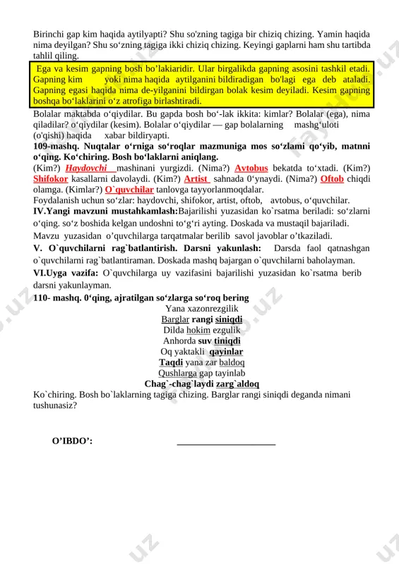 rslikdagi mashq orqali bugungi mavzuni ko’rgazmalar, slayd va multimedia ilovasi orqali tushuntiradi va berilgan mashqlar o’quvchilar bilan sinf doskasi va o’z daftarlariga mustaqil yozib bajartiriladi. 108-mashq. 0‘qing va ko‘chiring. umid duradgorlik to‘garagiga qatnaydi. to'garakda bolalar yog'ochdan turli buyumlar yasashni o'rganadilar. yamin kursicha, xontaxta yasashni biladi. hozir bolalar javon yasashni o‘rganishyapti. birinchi gap kim haqida aytilyapti? shu so'zning tagiga bir chiziq chizing. yamin haqida nima deyilgan? shu so‘zning tagiga ikki chiziq chizing. keyingi gaplarni ham shu tartibda tahlil qiling. ega va kesim gapning bosh bo’lakiaridir. ular birgalikda gapning asosini tashkil etadi. gapning kim yoki nima haqida aytilganini bildiradigan bo'lagi ega deb ataladi. gapning egasi haqida nima de-yilganini bildirgan bolak kesim deyiladi. kesim gapning boshqa bo‘laklarini o‘z atrofiga birlashtiradi. bolalar maktabda o‘qiydilar. bu gapda bosh bo‘-lak ikkita: kimlar? bolalar (ega), nima qiladilar? o‘qiydilar (kesim). bolalar o‘qiydilar — gap bolalarning mashg‘uloti (o'qishi) haqida xabar bildiryapti. 109-mashq. nuqtalar o‘rniga so‘roqlar mazmuniga mos so‘zlami qo‘yib, …
