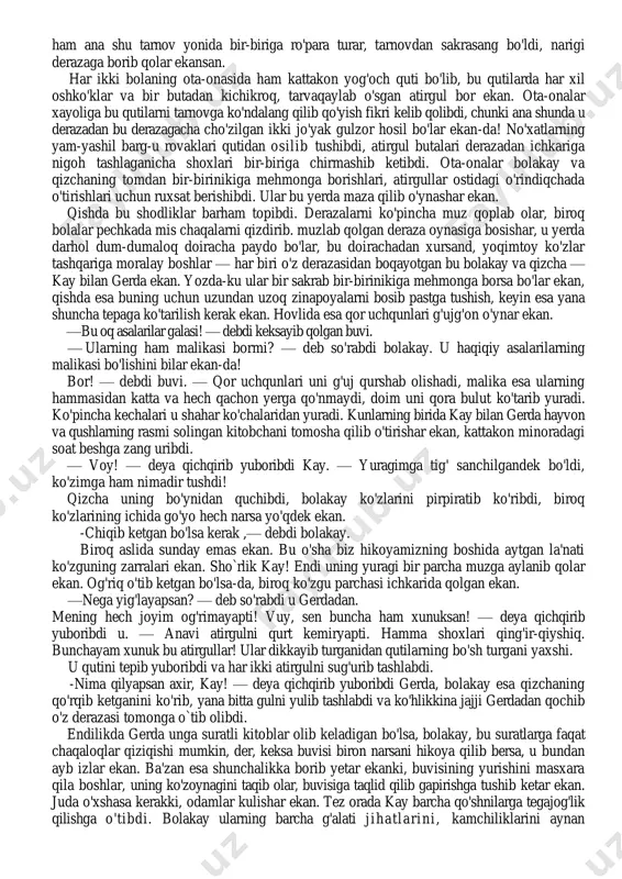 a narsa teskari, hamma narsa yomon bo'lib ko'rinar, chunki har bir zarracha o'sha ko'zguning barcha xususiyatlarini saqlab qolgan ekan. bu bo'laklar ba'zi kishilarning yuragiga kirib boribdi. bu hammasidan ham dahshatlisi ekan. chunki oqibatda o'sha kishilarning yuragi bir parcha muzga aylanib qolar ekan. bu bo'laklarning ichida kattakonlari ham bo'lib, ularni derazalar ko'ziga qo'yishibdi. bunday derazadan o'z yaqin do'stingni tomosha qilmaganing yaxshi ekan! nihoyat, yana shunday bo'laklar bor ekanki, ulardan ko'zoynak yasashibdi. yaxshiroq ko'rish, narsalaming farqiga borish uchun bunday ko'zoynak taqishdan yomoni yo'q ekan. yovuz jodugar bu ermakdan shunchalik xursand bo'libdiki, ichagi uzilgudek miriqib kulibdi. yana ko'plab bo'laklar esa dunyo bo'ylab uchib ketibdi. o'shalar haqida eshitaylik- chi! ikkinchi voqea bolakay va qizcha bir kattakon shaharda imorat va odamlar shunchalik ko'p ekanki, kichkina bir bog'cha qilish uchun joy hammaga ham yetavermas, shuning uchun ko'pchilik kishilar tuvakka xonaki gul o'stinb, shundan bahra olishar ekan. shu shaharda ikki kambag'al bola yashar, ularning bog'chalari tuvakli bog'chadan …