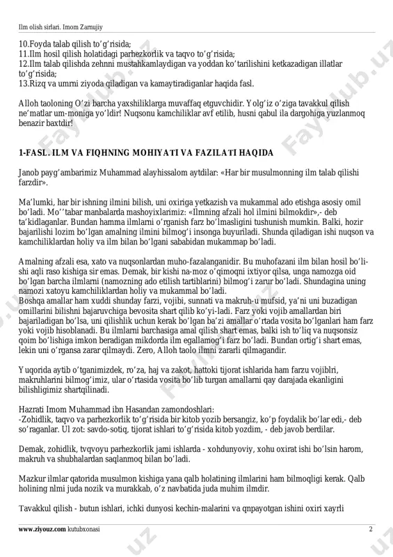 risida; 9-fasl. nasihat va mehru shafqat to’g’risida; ilm olish sirlari. imom zarnujiy www.ziyouz.com kutubxonasi 2 10.foyda talab qilish to’g’risida; 11.ilm hosil qilish holatidagi parhezkorlik va taqvo to’g’risida; 12.ilm talab qilishda zehnni mustahkamlaydigan va yoddan ko’tarilishini ketkazadigan illatlar to’g’risida; 13.rizq va umrni ziyoda qiladigan va kamaytiradiganlar haqida fasl. alloh taoloning o’zi barcha yaxshiliklarga muvaffaq etguvchidir. yolg’iz o’ziga tavakkul qilish ne’matlar um-moniga yo’ldir! nuqsonu kamchiliklar avf etilib, husni qabul ila dargohiga yuzlanmoq benazir baxtdir! 1-fasl. ilm va fiqhning mohiyati va fazilati haqida janob payg’ambarimiz muhammad alayhissalom aytdilar: «har bir musulmonning ilm talab qilishi farzdir». ma’lumki, har bir ishning ilmini bilish, uni oxiriga yetkazish va mukammal ado etishga asosiy omil bo’ladi. mo’’tabar manbalarda mashoyixlarimiz: «ilmning afzali hol ilmini bilmokdir»,- deb ta’kidlaganlar. bundan hamma ilmlarni o’rganish farz bo’lmasligini tushunish mumkin. balki, hozir bajarilishi lozim bo’lgan amalning ilmini bilmog’i insonga buyuriladi. shunda qiladigan ishi nuqson va kamchiliklardan holiy va ilm bilan bo’lgani sababidan mukammap bo’ladi. …