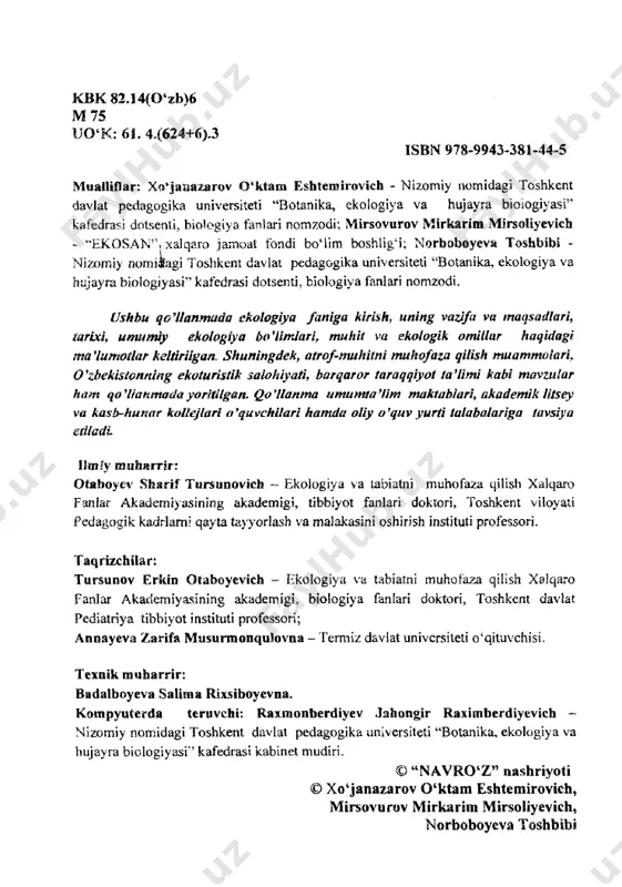 nika, ekologiya va hujayra biologiyasi'’ kafedrasi kabinet mudiri. © “navro‘z” nashriyoti © xo‘janazarov q‘ktam eshtemirovich, mirsovurov mirkarim mirsoliyevich, norboboyeva toshbibi ekologiya “asrlar tutash kelgan pallada butun insoniyat, mamlakatimiz aholisi juda katta ekologik xavfga duch kelib qoldi. buni sezmaslik, qo ‘i qovushtirib o ‘tirish o ‘z-o ‘zini o ‘limga mahkum qilish bilan barobardir”. i.a .k arim ov s o ‘z bo sh i hurmatli prezidentimiz islom abdug‘aniyevich karimov o‘z ma’ruzalarida «tabiat va inson o‘zaro muayyan qonuniyatlar asosida munosabatda bo‘ladi. bu qonuniyatlarni buzish, anglab bo‘lmas ekologik falokatlarga olib keladi», degan edilar. haqiqatdan ham shunday. quyosh, oy, yulduzlar, suv, havo, toshlar, o‘simliklar, hayvonlar, odamlar - bular hammasi tabiat. tabiat - bu butun jonli mavjudotlaming rivojlanishiga imkon yaratib beradigan asos va inson uchun hayot kechirish, uning moddiy, ma’naviy ehtiyojlarini qondiruvchi birlamchi manbadir, inson tabiatning ajralmas bir qismi hisoblanadi, lekin u tabiatning boshqa elementlaridan o‘zining aql - zakovati, ongliligi bilan ajralib turadi. hayot jarayonlarini, insonning …