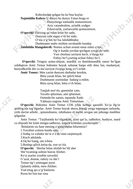 andoshim, ayladik yodgor erksevarlik, yurtsevarlik qomusimizni. o‘quvchi: tarixing qa’ridan kelar bir sado, dunyoni zabt etgan o‘tli bir nido. o‘nta o‘g‘lim bo‘lsa jaloliddinday dushmanni mahv etishim ravshandir kunday. jaloliddin manguberdi: nomus uchun nomni emas ruhni o‘stir, og‘ir kunda yovdan qochgan yovga do‘stdir. yurt chorlasa suvlarni kech, o‘tlarga kir fidoyi bo‘l,yurting uchun fidoyi bo‘l. o‘quvchi: tengsiz azmu-shijoat, mardlik va donishmandlik ramzi bo‘lgan sohibqiron amir temur bobomiz buyuk saltanat barpo etib ilmu fan, madaniyat, bunyodkorlik din va ma’naviyat rivojiga keng yo‘l ochdi. amir temur: men yarim dunyoni darbadar kezdim, bitta yurak bilan, bir qilich bilan dushmanni yurtimdan badarg‘a etdim. bitta oyoq bilan, bitta o‘ch bilan. taajjub noo‘rin, gumonlar xato, tavallo qilurman, amr qilurman. ostimda bir zamin, tepamda xudo yakkayu-yagona amir temurman. o‘quvchi: bobomiz amir temur 1336 yilda keshga qarashli xo‘ja ilg‘or qishlog;ida tug‘ilganlar. amir temur buyuk shaxs, kuragi yerga tegmagan sarkarda, yirik davlat arbobi , qonunshunos, ruhshunos el-yurtni sevgan uni jahonga mashhur qilganlar. …