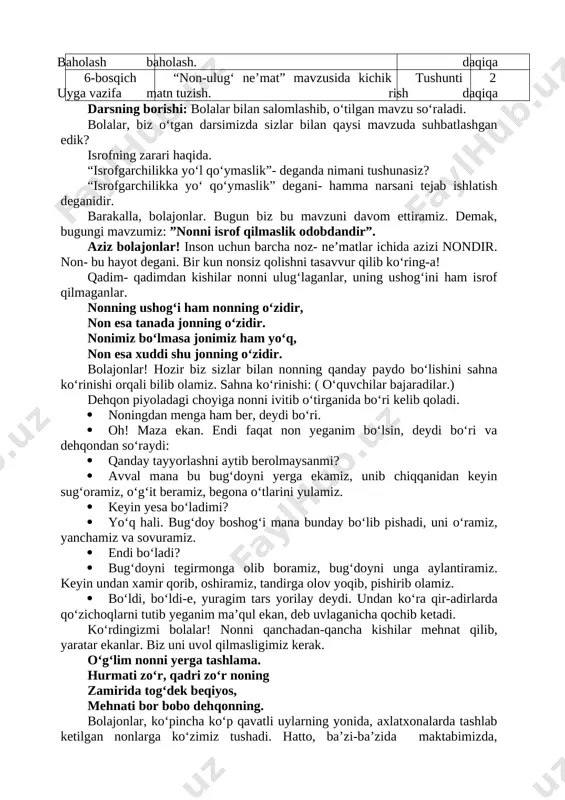 ymaslik”- deganda nimani tushunasiz? “isrofgarchilikka yo‘ qo‘ymaslik” degani- hamma narsani tejab ishlatish deganidir. barakalla, bolajonlar. bugun biz bu mavzuni davom ettiramiz. demak, bugungi mavzumiz: ”nonni isrof qilmaslik odobdandir”. aziz bolajonlar! inson uchun barcha noz- ne’matlar ichida azizi nondir. non- bu hayot degani. bir kun nonsiz qolishni tasavvur qilib ko‘ring-a! qadim- qadimdan kishilar nonni ulug‘laganlar, uning ushog‘ini ham isrof qilmaganlar. nonning ushog‘i ham nonning o‘zidir, non esa tanada jonning o‘zidir. nonimiz bo‘lmasa jonimiz ham yo‘q, non esa xuddi shu jonning o‘zidir. bolajonlar! hozir biz sizlar bilan nonning qanday paydo bo‘lishini sahna ko‘rinishi orqali bilib olamiz. sahna ko‘rinishi: ( o‘quvchilar bajaradilar.) dehqon piyoladagi choyiga nonni ivitib o‘tirganida bo‘ri kelib qoladi. · noningdan menga ham ber, deydi bo‘ri. · oh! maza ekan. endi faqat non yeganim bo‘lsin, deydi bo‘ri va dehqondan so‘raydi: · qanday tayyorlashni aytib berolmaysanmi? · avval mana bu bug‘doyni yerga ekamiz, unib chiqqanidan keyin sug‘oramiz, o‘g‘it beramiz, begona o‘tlarini yulamiz. …