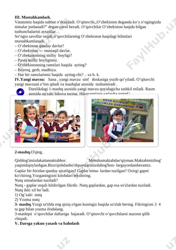 i tomonidan biror o‘quvchiga, ismini aytgan holda (,,dilnoza” deb) otiladi. kaptokchani ilib olgan dilnoza boshqa o‘rtog‘ining ismini va ismining bosh harfidan boshlanadigan insoniy xislatlarni qo‘shib aytib, koptokchani uloqtiradi. masalan,rasul— rahimdil,iroda—iboli, zafar — zehnli…. iii. mustahkamlash. vatanimiz haqida suhbat o‘tkaziladi. o‘qituvchi,,o‘zbekiston deganda ko‘z o‘ngingizda nimalar jonlanadi?" degan savol beradi. o‘quvchilar o‘zbekiston haqida bilgan tushunchalarini aytadilar. so‘ngra savollar orqali o‘quvchilarning o‘zbekiston haqidagi bilimlari mustahkamlanadi. ‒ o‘zbekiston qanday davlat? ‒ o‘zbekiston — mustaqil davlat. ‒ o‘zbekistonning milliy boyligi? ‒ paxta milliy boyligimiz. ‒ o‘zbekistonning ramzlari haqida ayting? ‒ bayroq, gerb, madhiya. ‒ har bir ramzlarimiz haqida ayting-chi? .. va h. k. iv.yangi mavzu: sana , yangi mavzu sinf doskasiga yozib qo’yiladi. o’qituvchi yangi mavzuni e’lon qiladi va mashqlar asosida tushuntiradi . [image: d:\maktab hujjatlari\rasmlar\mavzularga oid rasmlar\1-oktabr\1.jpg][image: ]darslikdagi 1-mashq asosida yangi mavzu quyidagicha tashkil etiladi. rasm asosida og'zaki hikoya tuzing. hikoyangizga sarlavha toping [image: d:\maktab hujjatlari\rasmlar\mavzularga oid rasmlar\1-oktabr\49.jpg] 2-mashq.o'qing. qishlog'imizdakattamaktabbor. menshumaktabdao'qiyman.maktabimizbog' yaqinidajoylashgan.bizo'qishdanbo'shpaytlarimizdabog'bon- largayordamberamiz. gaplar …