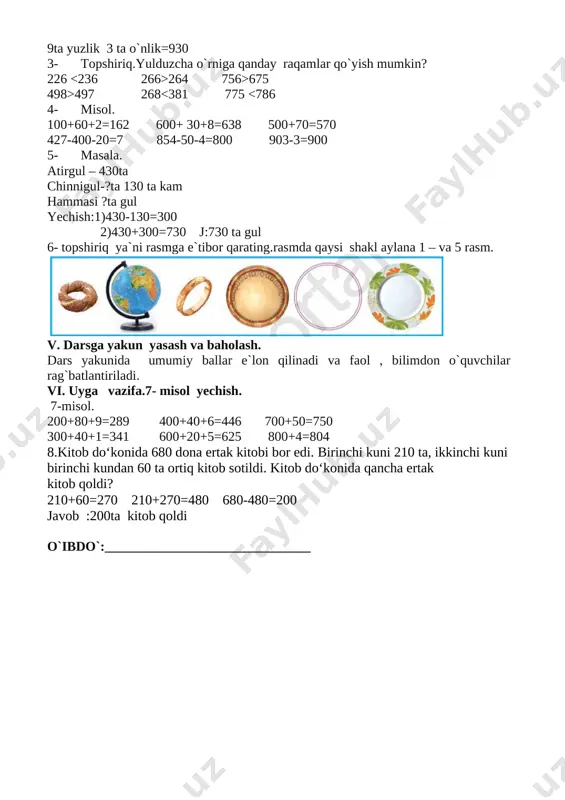 rlik=99 9 ta yuzlik 9 ta o`nlik 9 ta birlik=999 9ta yuzlik 9 ta o`nlik=990 9ta yuzlik 3 ta o`nlik=930 3- topshiriq.yulduzcha o`rniga qanday raqamlar qo`yish mumkin? 226 264 756>675 498>497 268<381 775 <786 4- misol. 100+60+2=162 600+ 30+8=638 500+70=570 427-400-20=7 854-50-4=800 903-3=900 5- masala. atirgul – 430ta chinnigul-?ta 130 ta kam hammasi ?ta gul yechish:1)430-130=300 2)430+300=730 j:730 ta gul 6- topshiriq ya`ni rasmga e`tibor qarating.rasmda qaysi shakl aylana 1 – va 5 rasm. [image: ] v. darsga yakun yasash va baholash. dars yakunida umumiy ballar e`lon qilinadi va faol , bilimdon o`quvchilar rag`batlantiriladi. vi. uyga vazifa.7- misol yechish. 7-misol. 200+80+9=289 400+40+6=446 700+50=750 300+40+1=341 600+20+5=625 800+4=804 8.kitob do‘konida 680 dona ertak kitobi bor edi. birinchi kuni 210 ta, ikkinchi kuni birinchi kundan 60 ta ortiq kitob sotildi. kitob do‘konida qancha ertak kitob qoldi? 210+60=270 210+270=480 680-480=200 javob :200ta kitob qoldi o`ibdo`:_______________________________ sana:__________________________ darsning mavzusi: ikki xonali sonlarni xonadan o’tib qo’shish …