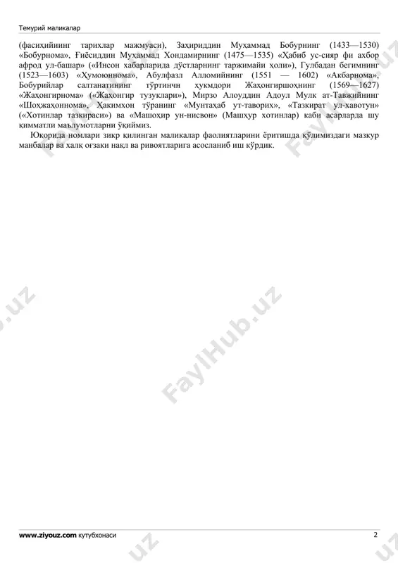 523—1603), badaxshon hukmdori sulaymon mirzoning xotini — haram begim (1514—1589), jahongir shohning (1569—1627) suyukli xotini — nurjahon begim (mehriniso, 1577—1645), shoh jahonning (1592— 1666) sevikli xotini — mumtoz mahal (arjumand bonu, 1594— 1631), shoh jahonning qizi — jahon oro begim (1614—1681), avrangzeb olamgirning (1618—1707) qizi — zebunniso begimlar (1639—1702) ana shular jumlasidandir. bu malikalar haqida ko'pgina qo'lyozma va toshbosma asarlarda qiziqarli ma'lumotlar mavjud. masalan, nizomiddin shomiyning «zafarnoma»si, sharafuddin ali yazdiyning (1454—vafoti) «zafarnoma», ibn arabshohning (1389—1450) «ajoyib ul-maqdur fi axbori taymur» (temir haqidagi xabarlarda taqdir ajoyibotlari), hofizi abro'ning (1430 vafoti) «zubdat ut-tavorixi boysung'uriy», kamoliddin abdurazzoq samarqandiyning (1413—1482) «matlai sa'dayn va majmai bahrayn» («ikki saodatli yulduzning chiqish va ikki dengizshshg qo'shilish joyi»), fasih xavofiyning (1375 yilda tug'ilgan) «mujmal-i fasihiy temuriy malikalar www.ziyouz.com kutubxonasi 2 (fasihiyiing tarixlar majmuasi), zahiriddin muhammad boburning (1433—1530) «boburnoma», g'iyosiddin muhammad xondamirning (1475—1535) «habib us-siyar fi axbor afrod ul-bashar» («inson xabarlarida do'stlarning tarjimayi holi»), gulbadan begimning (1523—1603) «humoyunnoma», abulfazl …