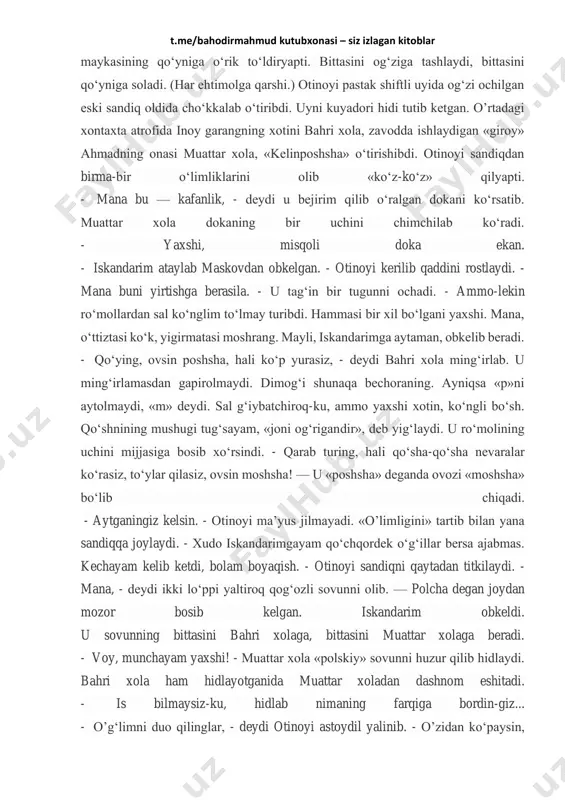 pastak shiftli, tokchalariga barkashlar, chegalangan qadimiy «gardim» laganlar terib qo‘yilgan uy hamisha gavjum bo‘ladi. hozir yoz. dumbul bo‘lgan o‘rik shoxida odatdagidek qo‘shni bolalar kir t.me/bahodirmahmud kutubxonasi – siz izlagan kitoblar maykasining qo‘yniga o‘rik to‘ldiryapti. bittasini og‘ziga tashlaydi, bittasini qo‘yniga soladi. (har ehtimolga qarshi.) otinoyi pastak shiftli uyida og‘zi ochilgan eski sandiq oldida cho‘kkalab o‘tiribdi. uyni kuyadori hidi tutib ketgan. o’rtadagi xontaxta atrofida inoy garangning xotini bahri xola, zavodda ishlaydigan «giroy» ahmadning onasi muattar xola, «kelinposhsha» o‘tirishibdi. otinoyi sandiqdan birma-bir o‘limliklarini olib «ko‘z-ko‘z» qilyapti. - mana bu — kafanlik, - deydi u bejirim qilib o‘ralgan dokani ko‘rsatib. muattar xola dokaning bir uchini chimchilab ko‘radi. - yaxshi, misqoli doka ekan. - iskandarim ataylab maskovdan obkelgan. - otinoyi kerilib qaddini rostlaydi. - mana buni yirtishga berasila. - u tag‘in bir tugunni ochadi. - ammo-lekin ro‘mollardan sal ko‘nglim to‘lmay turibdi. hammasi bir xil bo‘lgani yaxshi. mana, o‘ttiztasi ko‘k, yigirmatasi moshrang. mayli, iskandarimga aytaman, obkelib …