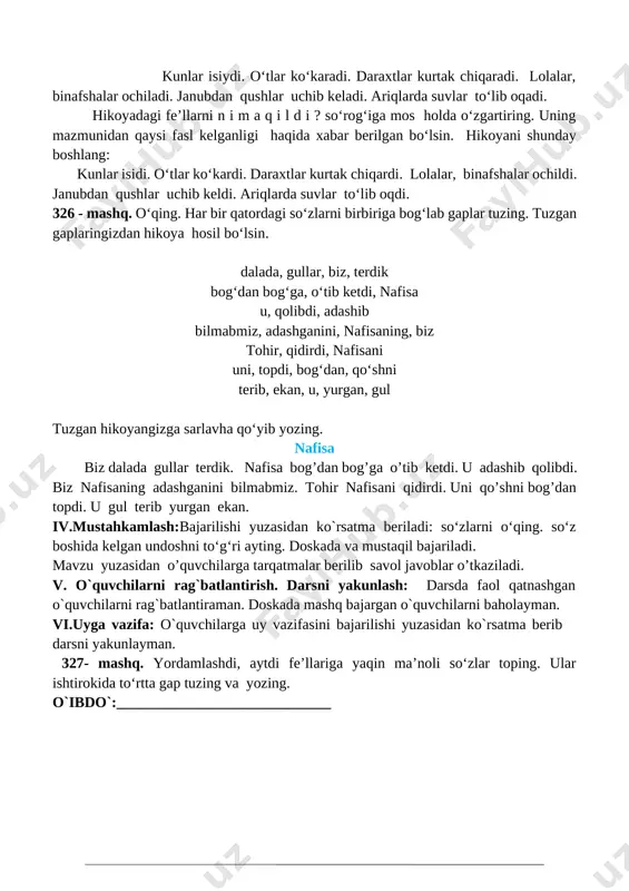 bajartiriladi. 325- mashq. bular qachon bo‘lishini ayting. kunlar isiydi. o‘tlar ko‘karadi. daraxtlar kurtak chiqaradi. lolalar, binafshalar ochiladi. janubdan qushlar uchib keladi. ariqlarda suvlar to‘lib oqadi. hikoyadagi fe’llarni n i m a q i l d i ? so‘rog‘iga mos holda o‘zgartiring. uning mazmunidan qaysi fasl kelganligi haqida xabar berilgan bo‘lsin. hikoyani shunday boshlang: kunlar isidi. o‘tlar ko‘kardi. daraxtlar kurtak chiqardi. lolalar, binafshalar ochildi. janubdan qushlar uchib keldi. ariqlarda suvlar to‘lib oqdi. 326 - mashq. o‘qing. har bir qatordagi so‘zlarni birbiriga bog‘lab gaplar tuzing. tuzgan gaplaringizdan hikoya hosil bo‘lsin. dalada, gullar, biz, terdik bog‘dan bog‘ga, o‘tib ketdi, nafisa u, qolibdi, adashib bilmabmiz, adashganini, nafisaning, biz tohir, qidirdi, nafisani uni, topdi, bog‘dan, qo‘shni terib, ekan, u, yurgan, gul tuzgan hikoyangizga sarlavha qo‘yib yozing. nafisa biz dalada gullar terdik. nafisa bog’dan bog’ga o’tib ketdi. u adashib qolibdi. biz nafisaning adashganini bilmabmiz. tohir nafisani qidirdi. uni qo’shni bog’dan topdi. u gul terib yurgan ekan. …