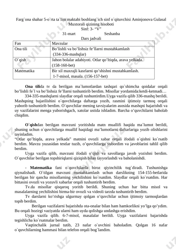 m. uyga vazifa qilib. 6-7-misol, masalalar berildi. uyga vazifalarni bajarishda tegishlicha ko`rsatmalar berdim. vaqtinchalik jurnal tutib, 23 nafar o`uvchini baholadim. qolgan 16 nafar o`quvchilarning hammasi bilan telefon orqali bog`landim. farg`ona shahar 5-o`rta ta`lim maktabi boshlang`ich sinf o`qituvchisi aminjonova gulasal muxtorali qizining hisoboti sinf: 3- “v” 31-mart seshanba dars jadvali fan mavzular ona tili bo’lishli va bo’lishsiz fe’llarni mustahkamlash (334-336-mashqlar) o`qish jahon bolalar adabiyoti. otlar qo’ltiqda, arava yelkada. (158-160-bet) matematika bir xil maxrajli kasrlarni qo’shishni mustahkamlash. 1-7-misol, masala. (156-157-bet) ona tilida tv da berilgan ma`lumotlardan tashqari qo`shimcha qoidalar orqali bo’lishli fe`l va bo’lishsiz fe’llarni tushuntirib berdim. misollar yordamida:ketdi-ketmadi… 334-335-mashqlarni slaydlar orqali tushuntirdim.uyga vazifa qilib 336-mashq berildi. mashqning bajarilishini o`quvchilarga daftarga yozib, rasmini ijtimoiy tarmoq orqali yuborib tushuntirib berdim. o`quvchilar mening tavsiyalarim asosida mashqni bajarishdi va uy vazifalarini menga yuborishgach, xatolar ustida ishladim. barcha o’quvchilarni baholab chiqdim. o`qishdan berilgan mavzuni yoritishda matn muallifi haqida ma`lumot berildi, shuning uchun o`quvchilarga muallif haqidagi ma’lumotlarni …