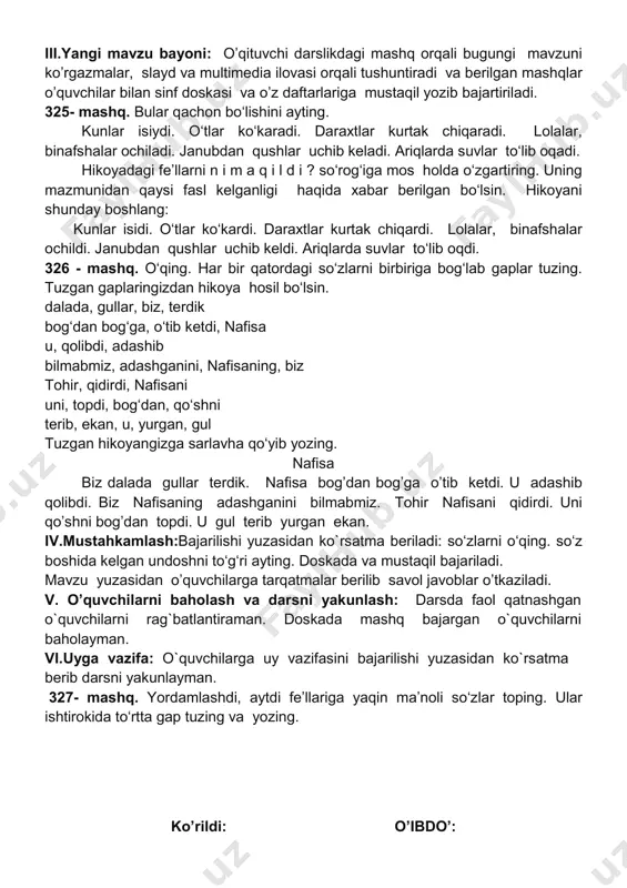 bo‘lishini ayting. kunlar isiydi. o‘tlar ko‘karadi. daraxtlar kurtak chiqaradi. lolalar, binafshalar ochiladi. janubdan qushlar uchib keladi. ariqlarda suvlar to‘lib oqadi. hikoyadagi fe’llarni n i m a q i l d i ? so‘rog‘iga mos holda o‘zgartiring. uning mazmunidan qaysi fasl kelganligi haqida xabar berilgan bo‘lsin. hikoyani shunday boshlang: kunlar isidi. o‘tlar ko‘kardi. daraxtlar kurtak chiqardi. lolalar, binafshalar ochildi. janubdan qushlar uchib keldi. ariqlarda suvlar to‘lib oqdi. 326 - mashq. o‘qing. har bir qatordagi so‘zlarni birbiriga bog‘lab gaplar tuzing. tuzgan gaplaringizdan hikoya hosil bo‘lsin. dalada, gullar, biz, terdik bog‘dan bog‘ga, o‘tib ketdi, nafisa u, qolibdi, adashib bilmabmiz, adashganini, nafisaning, biz tohir, qidirdi, nafisani uni, topdi, bog‘dan, qo‘shni terib, ekan, u, yurgan, gul tuzgan hikoyangizga sarlavha qo‘yib yozing. nafisa biz dalada gullar terdik. nafisa bog’dan bog’ga o’tib ketdi. u adashib qolibdi. biz nafisaning adashganini bilmabmiz. tohir nafisani qidirdi. uni qo’shni bog’dan topdi. u gul terib yurgan ekan. iv.mustahkamlash:bajarilishi yuzasidan ko`rsatma beriladi: so‘zlarni …