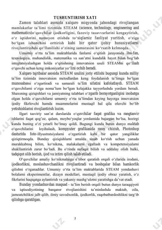 sh zarur bo‘ladi. bu o‘rinda nafaqat bilish va uddalay olish balki, tadqiqot olib borish, ijod va ixtiro qilish talab etiladi. o‘quvchilar amaliy ko‘nikmalarga e’tibor qaratish orqali o‘zlarida irodani, ijodkorlikni, moslashuvchanlikni rivojlantiradi va boshqalar bilan hamkorlik qilishni o‘rganadilar. umumiy o‘rta ta’lim maktablarida steam yondashuvi bolalarni eksperimentlar, dizayn modellari, mustaqil ijodiy obraz yaratish, o‘z fikrlarini haqiqatga aylantirish va yakuniy mashg‘ulotni yaratishga da’vat etadi. bunday yondashuvdan maqsad - ta’lim berish orqali butun dunyo taraqqiyoti va iqtisodiyotining barqaror rivojlanishini ta’minlashda maktab, oila, jamoatchilikni jalb qilib, ilmiy savodxonlik, ijodkorlik, raqobatbardoshlikni targ‘ib qilishga qaratilgan. 3 tasviriy san’at fani o‘quvchilarda borliqni estetik idrok etishni, go‘zallikdan zavqlanishni, badiiylashtirishni, tasviriy san’at asarini tahlil qilish orqali go‘zallikni his etishni shakllantiradi. umumiy o‘rta ta’lim muassasalarida tasviriy san’at fanini o‘qitishning maqsadi- o‘quvchilarda badiiy estetik idrok va tafakkurni rivojlantirish hamda tasviriy savodxonlikni tarbiyalashdan iborat. umumiy o‘rta ta’lim muassasalarida tasviriy san’at fanini o‘qitishning vazifalari -tevarak-atrofdagi narsa va hodisalardagi go‘zalliklarni ko‘ra bilish va idrok etish …