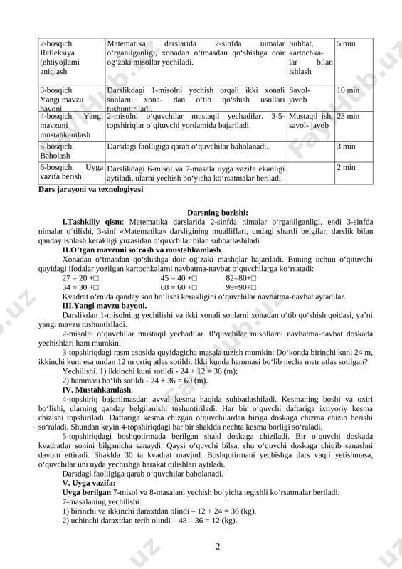matik savodxonlik, fan va texnika yangiliklaridan xabardor bo‘lish hamda foydalanish kompetensiyasi: aniq hisob-kitoblarga asoslangan holda shaxsiy rejalarni tuza oladi; kutilayotgan natijalar dars yakunida bo‘laklab va ustun shaklida qo‘shish usullaridan foydalanib ikki xonali sonlarni xonadan o‘tib qo‘shishni uddalay oladilar, kesma haqidagi tushunchalari mustahkamlanadi. dars bosqichi bajariladigan ish mazmuni metod vaqt 1-bosqich. tashkiliy qism 0‘quvchilar davomati aniqlanadi. sinfning darsga tayyorligi tekshiriladi. 2 min 2-bosqich. refleksiya (ehtiyojlami aniqlash matematika darslarida 2-sinfda nimalar o‘rganilganligi, xonadan o‘tmasdan qo‘shishga doir og‘zaki misollar yechiladi. suhbat, kartochka- lar bilan ishlash 5 min 3-bosqich. yangi mavzu bayoni darslikdagi 1-misolni yechish orqali ikki xonali sonlarni xona- dan o‘tib qo‘shish usullari tushuntiriladi. savol- javob 10 min 4-bosqich. yangi mavzuni mustahkamlash 2-misolni o‘quvchilar mustaqil yechadilar. 3-5-topshiriqlar o‘qituvchi yordamida bajariladi. mustaqil ish, savol- javob 23 min 5-bosqich. baholash darsdagi faolligiga qarab o‘quvchilar baholanadi. 3 min 6-bosqich. uyga vazifa berish darslikdagi 6-misol va 7-masala uyga vazifa ekanligi aytiladi, ularni yechish bo‘yicha ko‘rsatmalar beriladi. 2 …