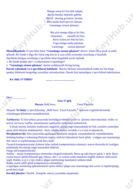 temur bobom qudrati menda, jaloliddin jur’ati menda, temur malik shiddati menda, g‘animlarning bag‘rin tilaman, vatanimga xizmat qilaman! mangu omon bo‘lsin deb xalqim, kecha-kunduz bedordir qalbim, shu el - mening g‘ururim, baxtim, men undan kuch-quvvat olaman, vatanimga xizmat qilaman! shu yurt mangu dilga jo bo‘lsin, osmonlari musaffo bo‘lsin, baxti uchun jon fido bo‘lsin, unga mangu sodiq qolaman, vatanimga xizmat qilaman! mustahkamlash: o`quvchilar bilan “vatanimga xizmat qilaman” sherini birma bir o’qiydi va tahlil qilinadi. bo`limda o`tilga she`rlarni eng kim ko`p ayta olishi yuzasidan musobaqa o`tkaziladi. darslikda berilgan savollarga o`quvchilar bilan birgalikda javob topiladi: 1. bo‘limda qanday she’r va hikoyalarni o‘rgandingiz? 2. “vatanimga xizmat qilaman” sherini yoddanaytib bering bering. darsni yakunlash va o`quvchilarni baholash: barcha fikrlarni umumlashtirib ushbu bo`lim bizga qanday bilimlarni berganligi yuzasidan xulosalaymian. darsda faol qatnashgan o`quvchilarni baholayman. ko`rildi: o’tibdo’ _____ ________________ sana:__________ fan: o`qish mavzu: balli buva. yusuf fayzullo maqsad: ta`limiy:.o`quvchilarning „balli buva. yusuf fayzullo “ mavzusi o'rganish davomida o'zlashtirgan …