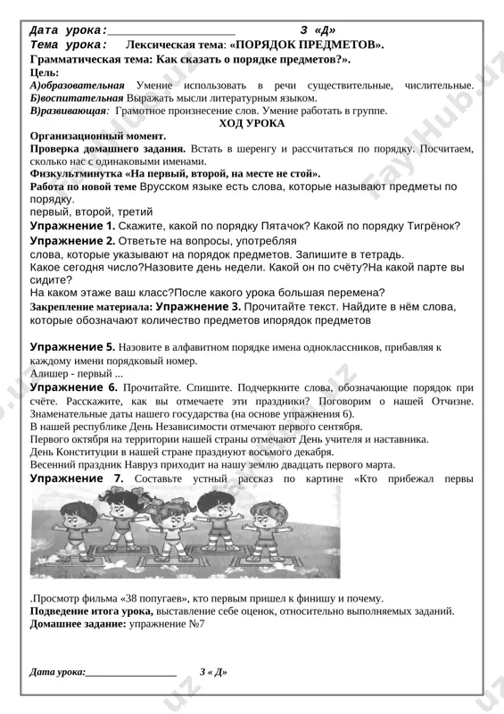 k vi zanimaetes po poryadku na uroke fizkulturi? chtob zdorovim bit spolna, fizkultura vsem nujna. dlya nachala po poryadku utrom sdelaem zaryadku! i, bez vsyakogo somnenya, est xoroshee reshene: beg polezen i igra. zanimaysya, detvora !budem vmeste mi igrat, begat, prigat i skakat. chtobi bilo veselee, myach vozmem mi poskoree. podvedenie itoga uroka, vistavlenie sebe otsenok, otnositelno vipolnyaemix zadaniy. domashnee zadanie: uprajnenie №6. 2 data uroka:__________________ 3 «d» tema uroka: leksicheskaya tema: «poryadok predmetov». grammaticheskaya tema: kak skazat o poryadke predmetov?». tsel: a)obrazovatelnaya umenie ispolzovat v rechi sushestvitelnie, chislitelnie. b)vospitatelnaya virajat misli literaturnim yazikom. v)razvivayushaya: gramotnoe proiznesenie slov. umenie rabotat v gruppe. xod uroka organizatsionniy moment. proverka domashnego zadaniya. vstat v sherengu i rasschitatsya po poryadku. poschitaem, skolko nas s odinakovimi imenami. fizkultminutka «na perviy, vtoroy, na meste ne stoy». rabota po novoy teme vrusskom yazike est slova, kotorie nazivayut predmeti po poryadku. perviy, vtoroy, tretiy uprajnenie 1. skajite, kakoy …