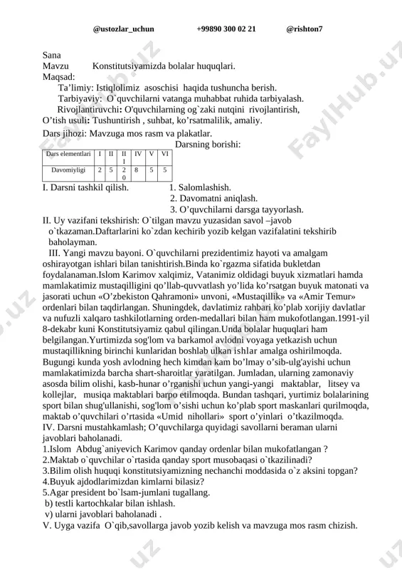 rib,ularni javoblari baholanadi. 1.mustaqillik nima? 1-sentabr qanday kun? 2.siz bu kunni qanday kutib olasiz? 3.prezidentimiz yoshlarga qanday g`amxo`rlik qilmoqdalar? 4.prezidentimizning? 5.prezident so`zini klaster usulida tarmoqlang. v.umumlashtirish va xulosalash. vi.. uyga vazifa .o`qib,savollarga javob yozib kelish va mavzuga mos rasm chizish. mro’tibo’ ____________ sana mavzu konstitutsiyamizda bolalar huquqlari. maqsad: ta’limiy: istiqlolimiz asoschisi haqida tushuncha berish. tarbiyaviy: o`quvchilarni vatanga muhabbat ruhida tarbiyalash. rivojlantiruvchi: o'quvchilarning og`zaki nutqini rivojlantirish, o’tish usuli: tushuntirish , suhbat, ko’rsatmalilik, amaliy. dars jihozi: mavzuga mos rasm va plakatlar. darsning borishi: dars elementlari i ii iii iv v vi davomiyligi 2 5 20 8 5 5 i. darsni tashkil qilish. 1. salomlashish. 2. davomatni aniqlash. 3. o’quvchilarni darsga tayyorlash. ii. uy vazifani tekshirish: o`tilgan mavzu yuzasidan savol –javob o`tkazaman.daftarlarini ko`zdan kechirib yozib kelgan vazifalatini tekshirib baholayman. iii. yangi mavzu bayoni. o`quvchilarni prezidentimiz hayoti va amalgam oshirayotgan ishlari bilan tanishtirish.binda ko`rgazma sifatida bukletdan foydalanaman.islom karimov xalqimiz, vatanimiz oldidagi buyuk xizmatlari hamda …