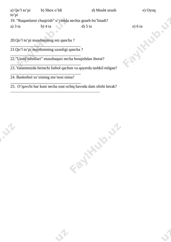 ______ 21.qo’l to’pi maydonining uzunligi qancha ? ___________________________________ 22.”umid nihollari” musobaqasi necha bosqishdan iborat? ___________________________________ 23. vatanimizda birinchi futbol qachon va qayerda tashkil etilgan? ___________________________________ 24. basketbol so’zininig ma’nosi nima? ___________________________________ 25. o’quvchi har kuni necha soat ochiq havoda dam olishi kerak? ____________________________________________________